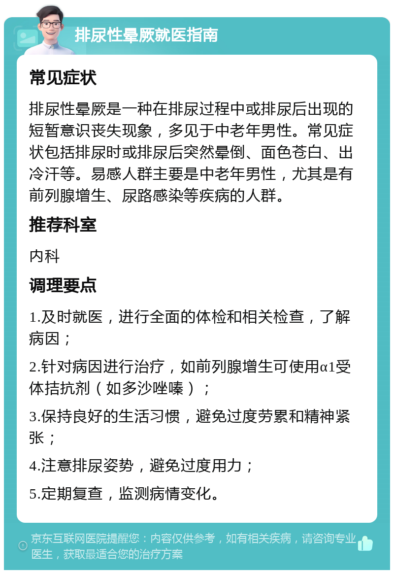 排尿性晕厥就医指南 常见症状 排尿性晕厥是一种在排尿过程中或排尿后出现的短暂意识丧失现象，多见于中老年男性。常见症状包括排尿时或排尿后突然晕倒、面色苍白、出冷汗等。易感人群主要是中老年男性，尤其是有前列腺增生、尿路感染等疾病的人群。 推荐科室 内科 调理要点 1.及时就医，进行全面的体检和相关检查，了解病因； 2.针对病因进行治疗，如前列腺增生可使用α1受体拮抗剂（如多沙唑嗪）； 3.保持良好的生活习惯，避免过度劳累和精神紧张； 4.注意排尿姿势，避免过度用力； 5.定期复查，监测病情变化。