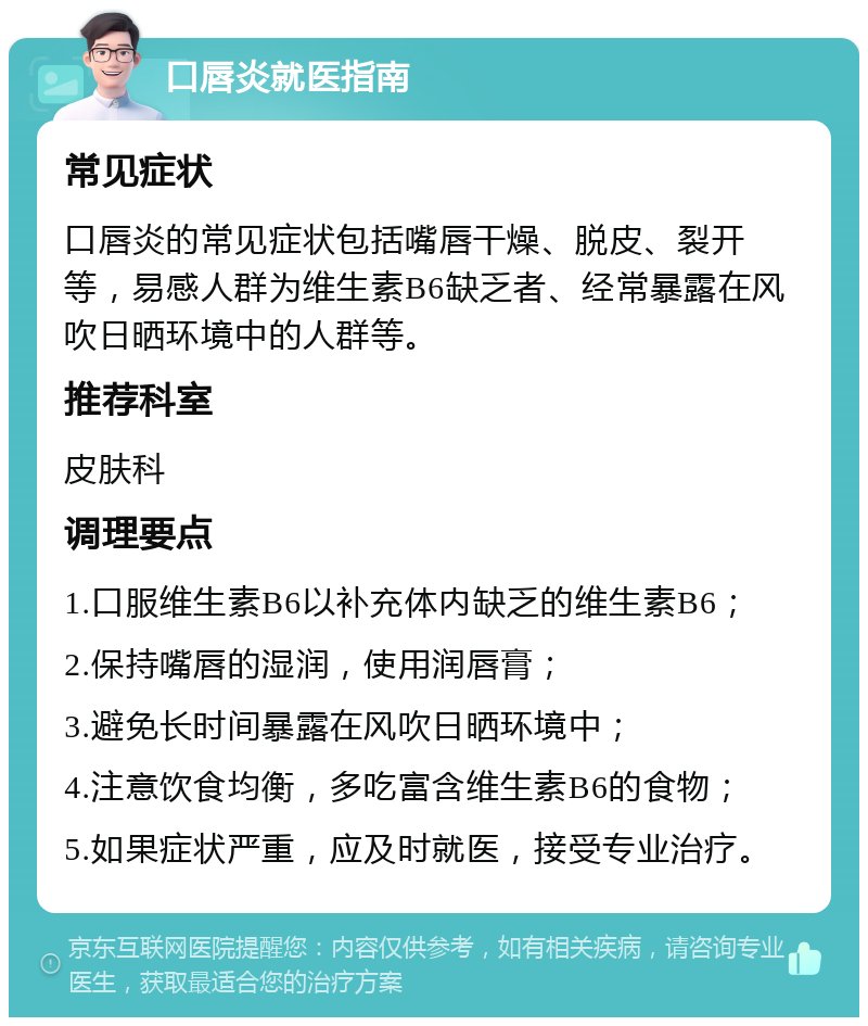 口唇炎就医指南 常见症状 口唇炎的常见症状包括嘴唇干燥、脱皮、裂开等，易感人群为维生素B6缺乏者、经常暴露在风吹日晒环境中的人群等。 推荐科室 皮肤科 调理要点 1.口服维生素B6以补充体内缺乏的维生素B6； 2.保持嘴唇的湿润，使用润唇膏； 3.避免长时间暴露在风吹日晒环境中； 4.注意饮食均衡，多吃富含维生素B6的食物； 5.如果症状严重，应及时就医，接受专业治疗。