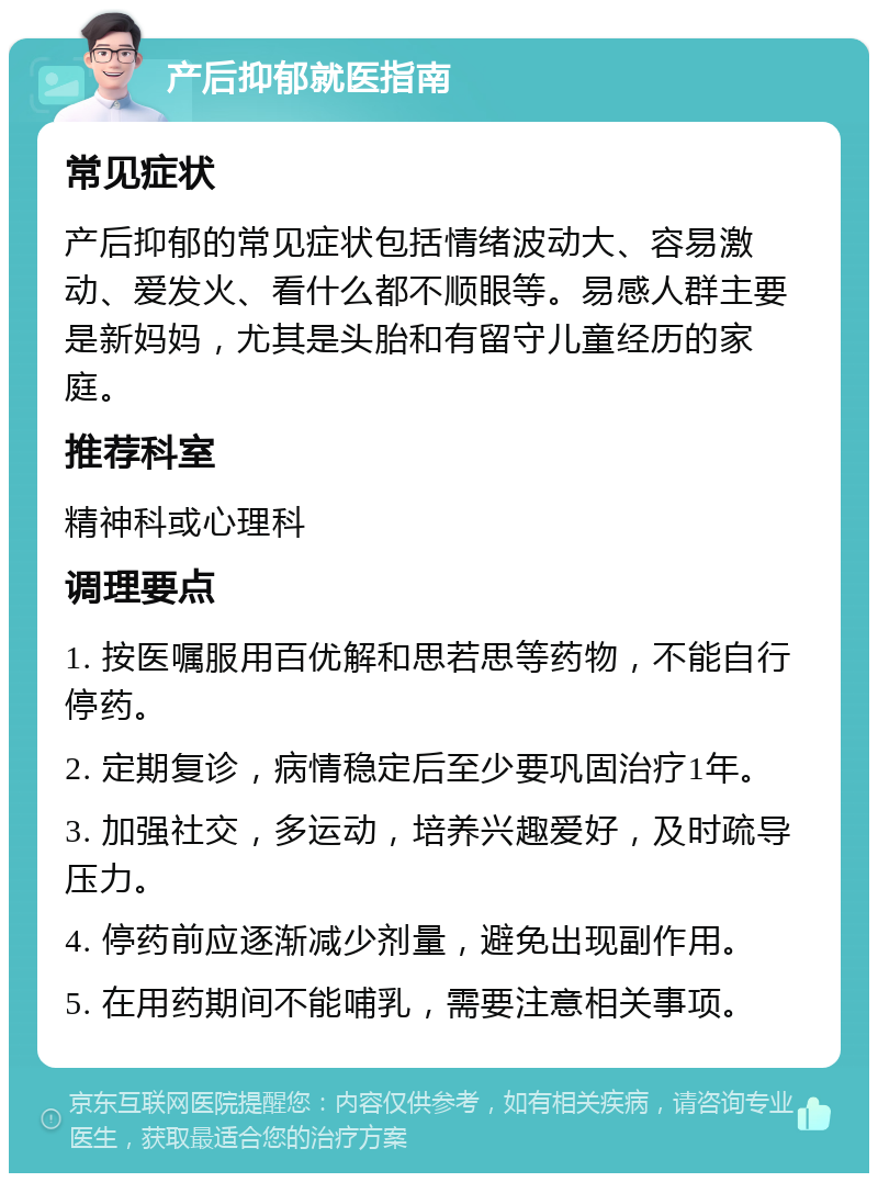 产后抑郁就医指南 常见症状 产后抑郁的常见症状包括情绪波动大、容易激动、爱发火、看什么都不顺眼等。易感人群主要是新妈妈，尤其是头胎和有留守儿童经历的家庭。 推荐科室 精神科或心理科 调理要点 1. 按医嘱服用百优解和思若思等药物，不能自行停药。 2. 定期复诊，病情稳定后至少要巩固治疗1年。 3. 加强社交，多运动，培养兴趣爱好，及时疏导压力。 4. 停药前应逐渐减少剂量，避免出现副作用。 5. 在用药期间不能哺乳，需要注意相关事项。