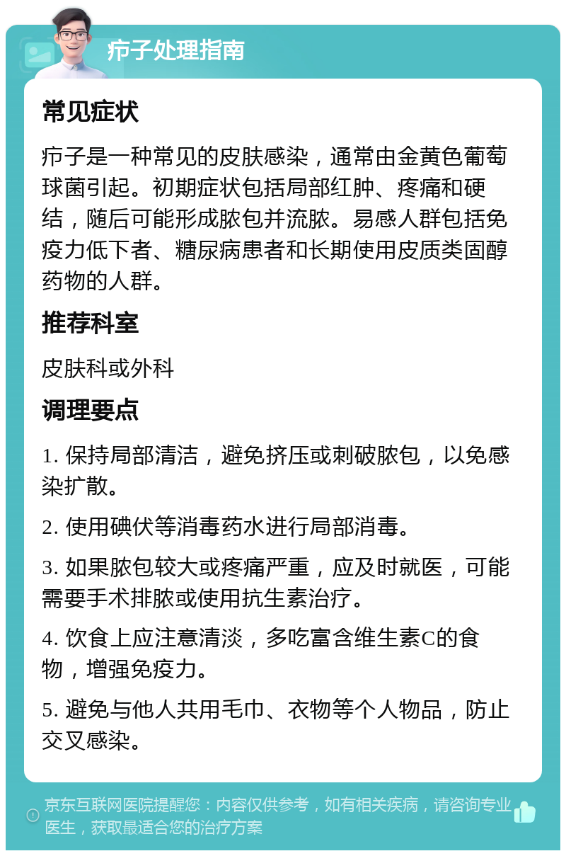 疖子处理指南 常见症状 疖子是一种常见的皮肤感染，通常由金黄色葡萄球菌引起。初期症状包括局部红肿、疼痛和硬结，随后可能形成脓包并流脓。易感人群包括免疫力低下者、糖尿病患者和长期使用皮质类固醇药物的人群。 推荐科室 皮肤科或外科 调理要点 1. 保持局部清洁，避免挤压或刺破脓包，以免感染扩散。 2. 使用碘伏等消毒药水进行局部消毒。 3. 如果脓包较大或疼痛严重，应及时就医，可能需要手术排脓或使用抗生素治疗。 4. 饮食上应注意清淡，多吃富含维生素C的食物，增强免疫力。 5. 避免与他人共用毛巾、衣物等个人物品，防止交叉感染。