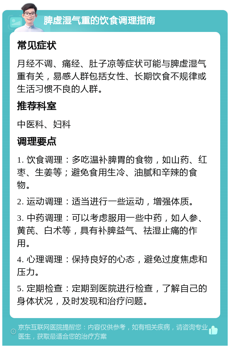 脾虚湿气重的饮食调理指南 常见症状 月经不调、痛经、肚子凉等症状可能与脾虚湿气重有关，易感人群包括女性、长期饮食不规律或生活习惯不良的人群。 推荐科室 中医科、妇科 调理要点 1. 饮食调理：多吃温补脾胃的食物，如山药、红枣、生姜等；避免食用生冷、油腻和辛辣的食物。 2. 运动调理：适当进行一些运动，增强体质。 3. 中药调理：可以考虑服用一些中药，如人参、黄芪、白术等，具有补脾益气、祛湿止痛的作用。 4. 心理调理：保持良好的心态，避免过度焦虑和压力。 5. 定期检查：定期到医院进行检查，了解自己的身体状况，及时发现和治疗问题。