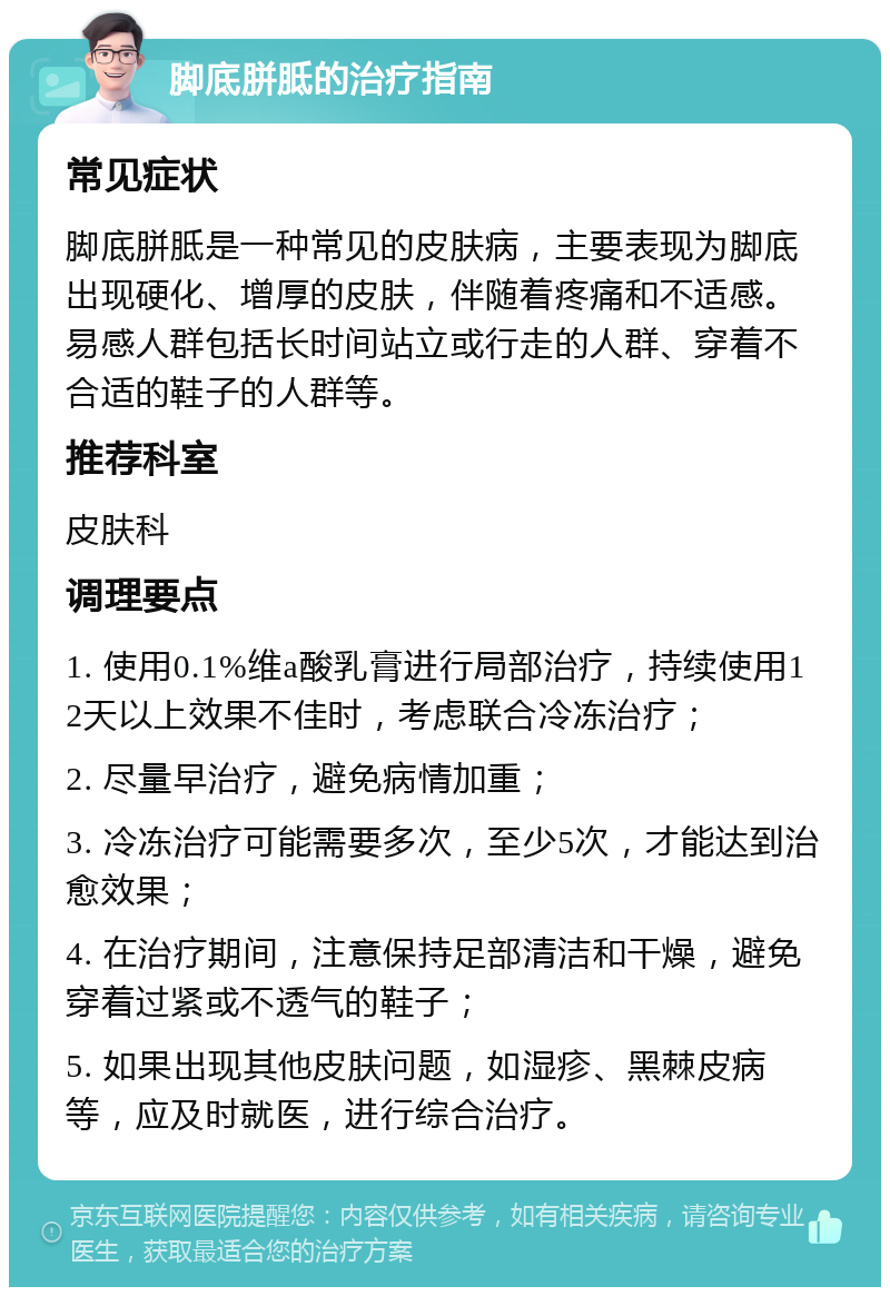 脚底胼胝的治疗指南 常见症状 脚底胼胝是一种常见的皮肤病，主要表现为脚底出现硬化、增厚的皮肤，伴随着疼痛和不适感。易感人群包括长时间站立或行走的人群、穿着不合适的鞋子的人群等。 推荐科室 皮肤科 调理要点 1. 使用0.1%维a酸乳膏进行局部治疗，持续使用12天以上效果不佳时，考虑联合冷冻治疗； 2. 尽量早治疗，避免病情加重； 3. 冷冻治疗可能需要多次，至少5次，才能达到治愈效果； 4. 在治疗期间，注意保持足部清洁和干燥，避免穿着过紧或不透气的鞋子； 5. 如果出现其他皮肤问题，如湿疹、黑棘皮病等，应及时就医，进行综合治疗。