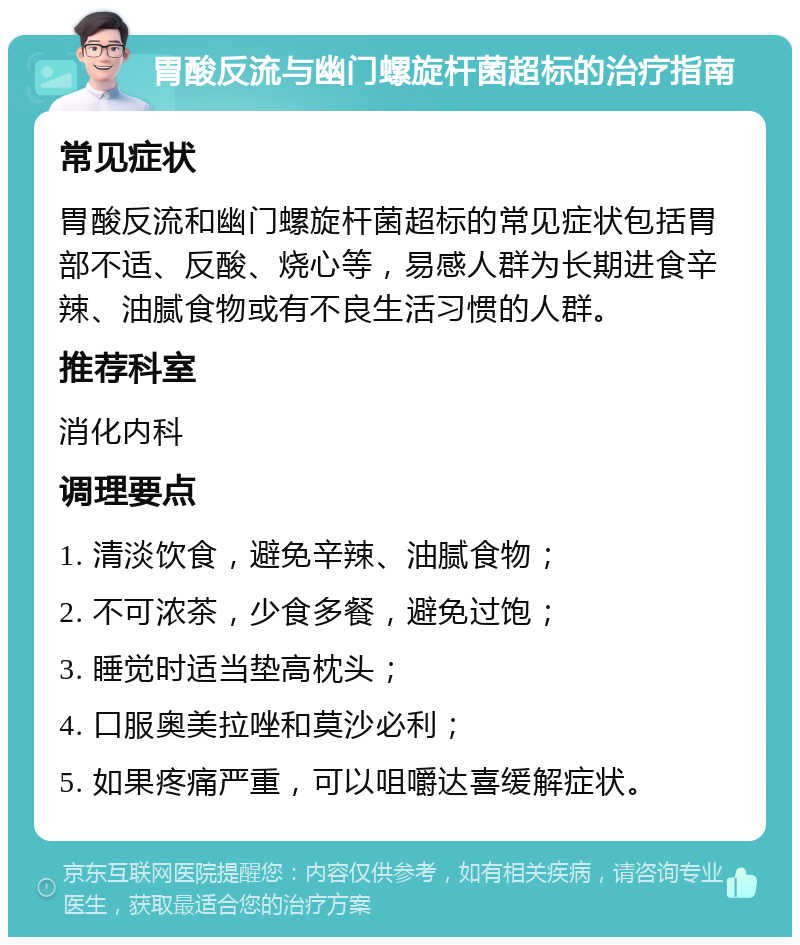 胃酸反流与幽门螺旋杆菌超标的治疗指南 常见症状 胃酸反流和幽门螺旋杆菌超标的常见症状包括胃部不适、反酸、烧心等，易感人群为长期进食辛辣、油腻食物或有不良生活习惯的人群。 推荐科室 消化内科 调理要点 1. 清淡饮食，避免辛辣、油腻食物； 2. 不可浓茶，少食多餐，避免过饱； 3. 睡觉时适当垫高枕头； 4. 口服奥美拉唑和莫沙必利； 5. 如果疼痛严重，可以咀嚼达喜缓解症状。