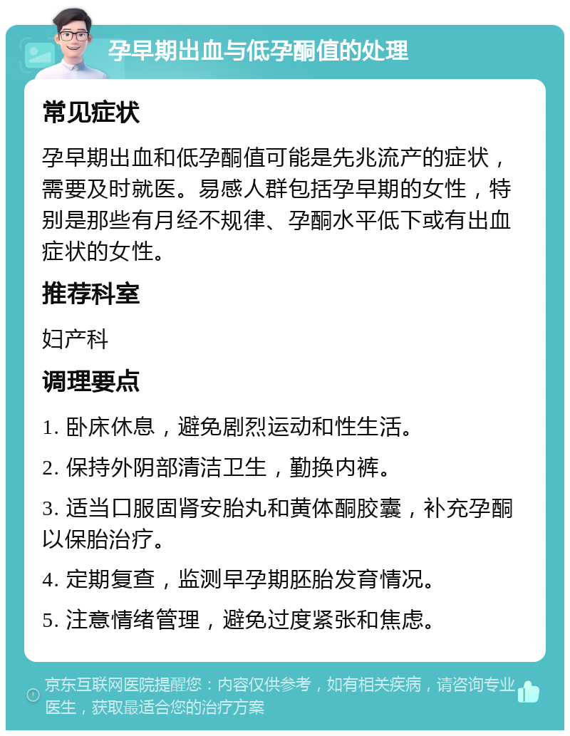 孕早期出血与低孕酮值的处理 常见症状 孕早期出血和低孕酮值可能是先兆流产的症状，需要及时就医。易感人群包括孕早期的女性，特别是那些有月经不规律、孕酮水平低下或有出血症状的女性。 推荐科室 妇产科 调理要点 1. 卧床休息，避免剧烈运动和性生活。 2. 保持外阴部清洁卫生，勤换内裤。 3. 适当口服固肾安胎丸和黄体酮胶囊，补充孕酮以保胎治疗。 4. 定期复查，监测早孕期胚胎发育情况。 5. 注意情绪管理，避免过度紧张和焦虑。