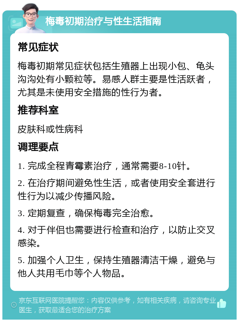 梅毒初期治疗与性生活指南 常见症状 梅毒初期常见症状包括生殖器上出现小包、龟头沟沟处有小颗粒等。易感人群主要是性活跃者，尤其是未使用安全措施的性行为者。 推荐科室 皮肤科或性病科 调理要点 1. 完成全程青霉素治疗，通常需要8-10针。 2. 在治疗期间避免性生活，或者使用安全套进行性行为以减少传播风险。 3. 定期复查，确保梅毒完全治愈。 4. 对于伴侣也需要进行检查和治疗，以防止交叉感染。 5. 加强个人卫生，保持生殖器清洁干燥，避免与他人共用毛巾等个人物品。