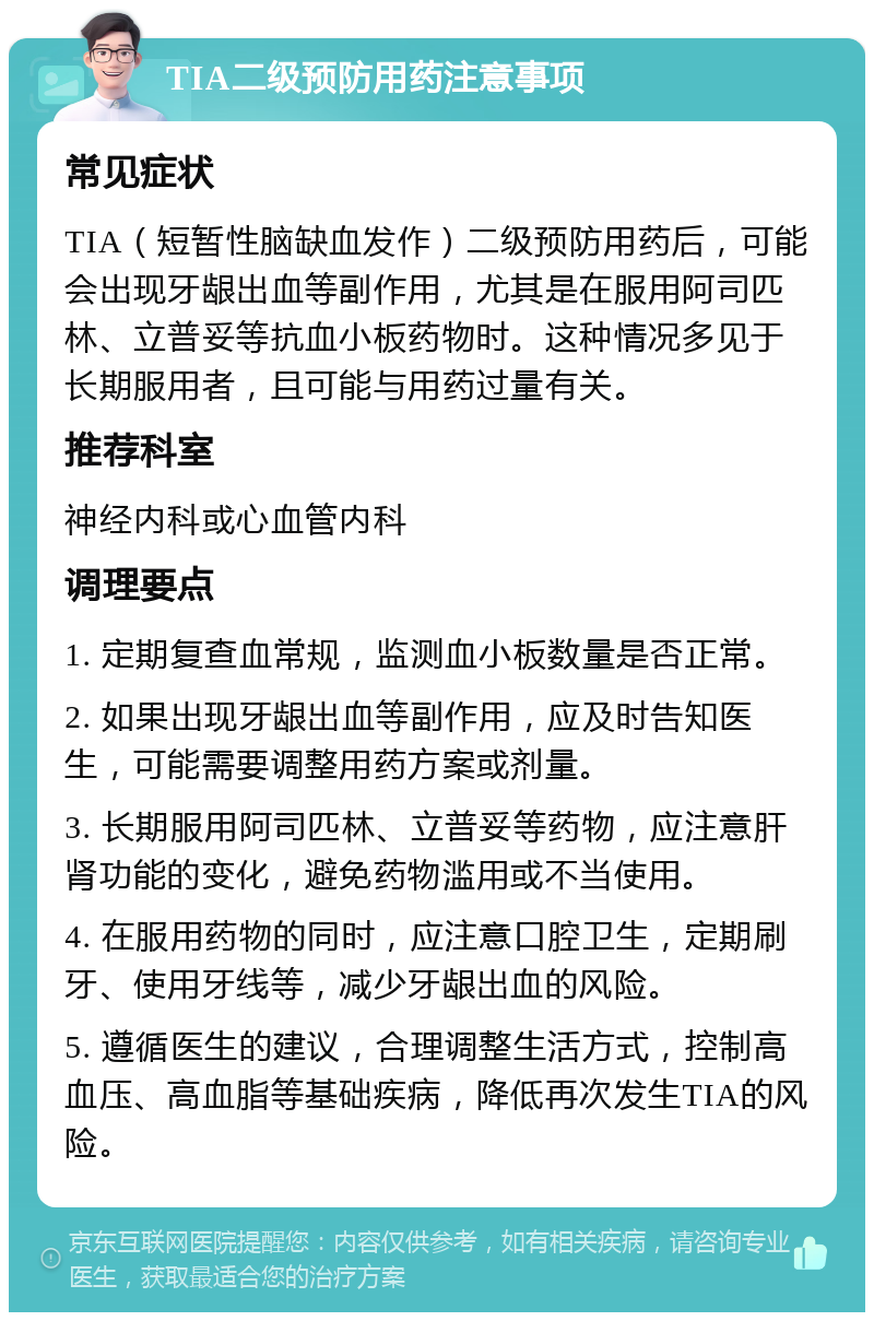 TIA二级预防用药注意事项 常见症状 TIA（短暂性脑缺血发作）二级预防用药后，可能会出现牙龈出血等副作用，尤其是在服用阿司匹林、立普妥等抗血小板药物时。这种情况多见于长期服用者，且可能与用药过量有关。 推荐科室 神经内科或心血管内科 调理要点 1. 定期复查血常规，监测血小板数量是否正常。 2. 如果出现牙龈出血等副作用，应及时告知医生，可能需要调整用药方案或剂量。 3. 长期服用阿司匹林、立普妥等药物，应注意肝肾功能的变化，避免药物滥用或不当使用。 4. 在服用药物的同时，应注意口腔卫生，定期刷牙、使用牙线等，减少牙龈出血的风险。 5. 遵循医生的建议，合理调整生活方式，控制高血压、高血脂等基础疾病，降低再次发生TIA的风险。