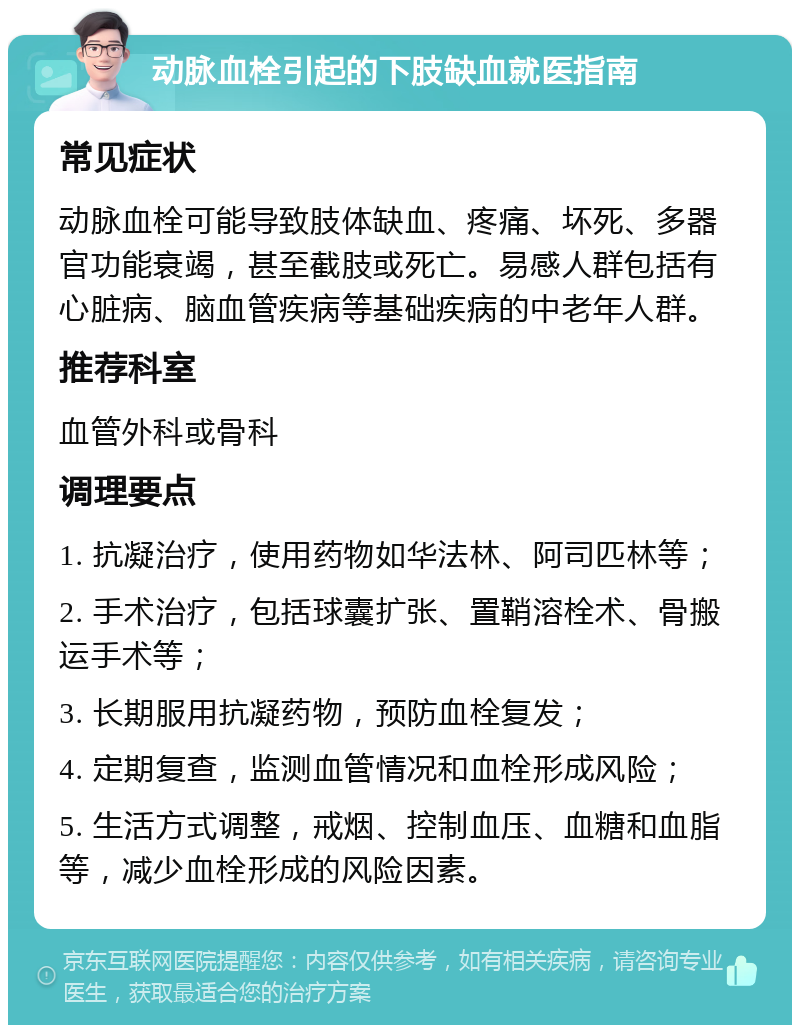 动脉血栓引起的下肢缺血就医指南 常见症状 动脉血栓可能导致肢体缺血、疼痛、坏死、多器官功能衰竭，甚至截肢或死亡。易感人群包括有心脏病、脑血管疾病等基础疾病的中老年人群。 推荐科室 血管外科或骨科 调理要点 1. 抗凝治疗，使用药物如华法林、阿司匹林等； 2. 手术治疗，包括球囊扩张、置鞘溶栓术、骨搬运手术等； 3. 长期服用抗凝药物，预防血栓复发； 4. 定期复查，监测血管情况和血栓形成风险； 5. 生活方式调整，戒烟、控制血压、血糖和血脂等，减少血栓形成的风险因素。