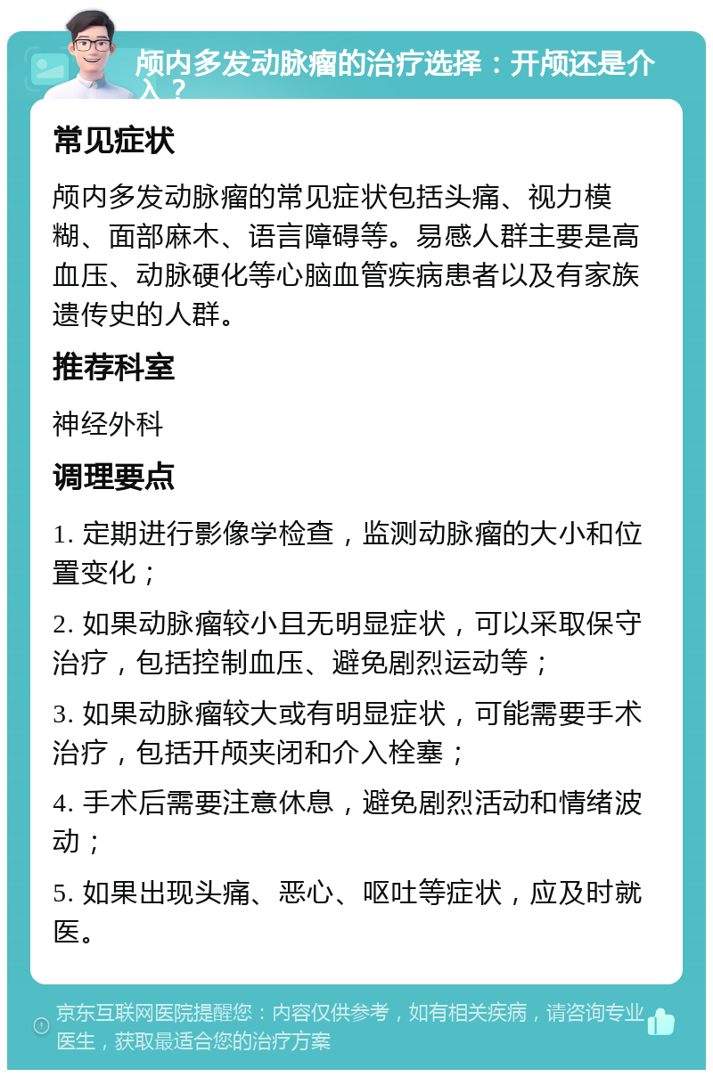 颅内多发动脉瘤的治疗选择：开颅还是介入？ 常见症状 颅内多发动脉瘤的常见症状包括头痛、视力模糊、面部麻木、语言障碍等。易感人群主要是高血压、动脉硬化等心脑血管疾病患者以及有家族遗传史的人群。 推荐科室 神经外科 调理要点 1. 定期进行影像学检查，监测动脉瘤的大小和位置变化； 2. 如果动脉瘤较小且无明显症状，可以采取保守治疗，包括控制血压、避免剧烈运动等； 3. 如果动脉瘤较大或有明显症状，可能需要手术治疗，包括开颅夹闭和介入栓塞； 4. 手术后需要注意休息，避免剧烈活动和情绪波动； 5. 如果出现头痛、恶心、呕吐等症状，应及时就医。