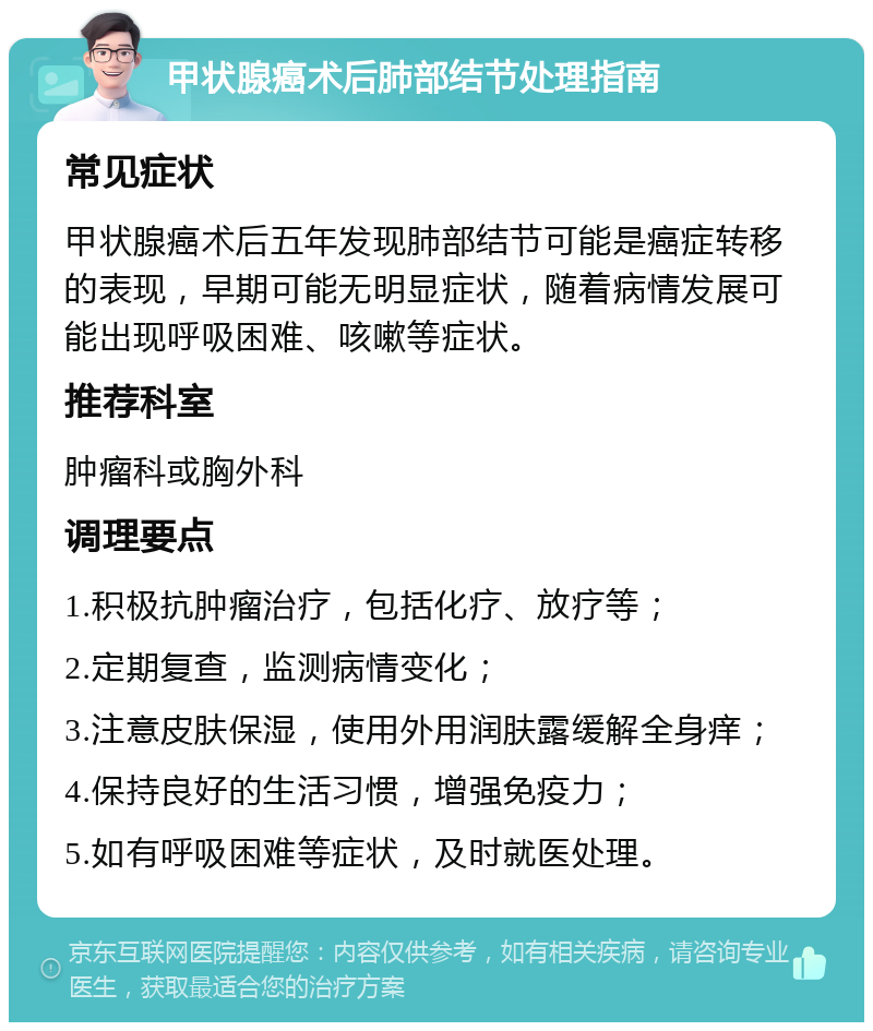 甲状腺癌术后肺部结节处理指南 常见症状 甲状腺癌术后五年发现肺部结节可能是癌症转移的表现，早期可能无明显症状，随着病情发展可能出现呼吸困难、咳嗽等症状。 推荐科室 肿瘤科或胸外科 调理要点 1.积极抗肿瘤治疗，包括化疗、放疗等； 2.定期复查，监测病情变化； 3.注意皮肤保湿，使用外用润肤露缓解全身痒； 4.保持良好的生活习惯，增强免疫力； 5.如有呼吸困难等症状，及时就医处理。