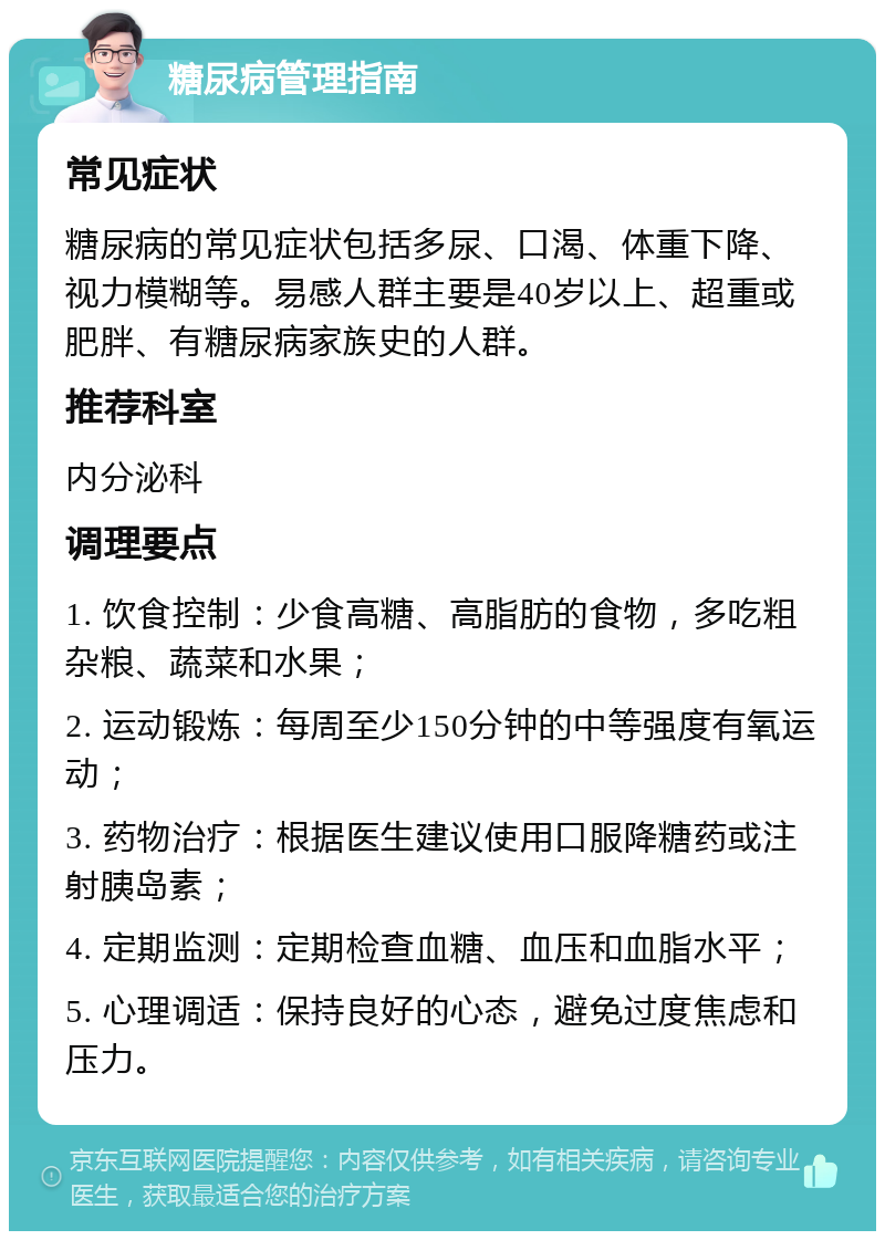 糖尿病管理指南 常见症状 糖尿病的常见症状包括多尿、口渴、体重下降、视力模糊等。易感人群主要是40岁以上、超重或肥胖、有糖尿病家族史的人群。 推荐科室 内分泌科 调理要点 1. 饮食控制：少食高糖、高脂肪的食物，多吃粗杂粮、蔬菜和水果； 2. 运动锻炼：每周至少150分钟的中等强度有氧运动； 3. 药物治疗：根据医生建议使用口服降糖药或注射胰岛素； 4. 定期监测：定期检查血糖、血压和血脂水平； 5. 心理调适：保持良好的心态，避免过度焦虑和压力。