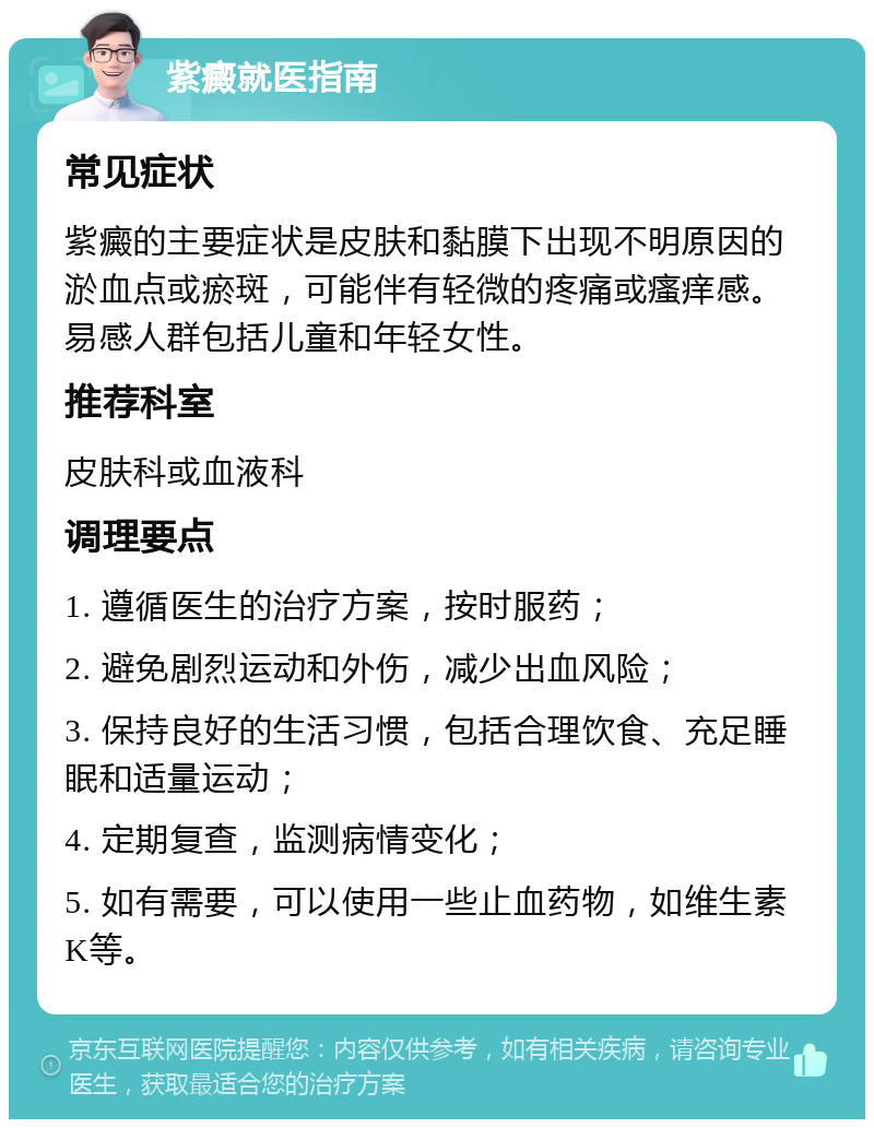 紫癜就医指南 常见症状 紫癜的主要症状是皮肤和黏膜下出现不明原因的淤血点或瘀斑，可能伴有轻微的疼痛或瘙痒感。易感人群包括儿童和年轻女性。 推荐科室 皮肤科或血液科 调理要点 1. 遵循医生的治疗方案，按时服药； 2. 避免剧烈运动和外伤，减少出血风险； 3. 保持良好的生活习惯，包括合理饮食、充足睡眠和适量运动； 4. 定期复查，监测病情变化； 5. 如有需要，可以使用一些止血药物，如维生素K等。