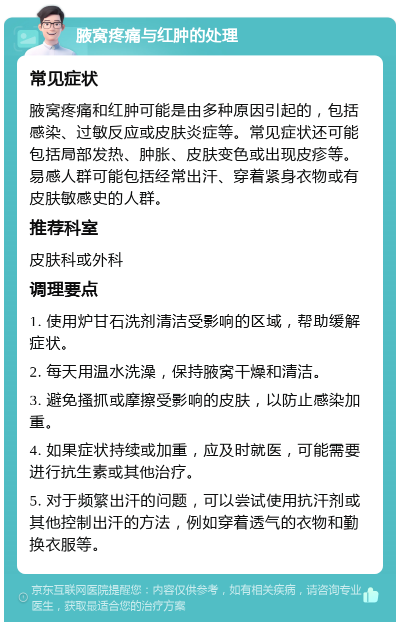 腋窝疼痛与红肿的处理 常见症状 腋窝疼痛和红肿可能是由多种原因引起的，包括感染、过敏反应或皮肤炎症等。常见症状还可能包括局部发热、肿胀、皮肤变色或出现皮疹等。易感人群可能包括经常出汗、穿着紧身衣物或有皮肤敏感史的人群。 推荐科室 皮肤科或外科 调理要点 1. 使用炉甘石洗剂清洁受影响的区域，帮助缓解症状。 2. 每天用温水洗澡，保持腋窝干燥和清洁。 3. 避免搔抓或摩擦受影响的皮肤，以防止感染加重。 4. 如果症状持续或加重，应及时就医，可能需要进行抗生素或其他治疗。 5. 对于频繁出汗的问题，可以尝试使用抗汗剂或其他控制出汗的方法，例如穿着透气的衣物和勤换衣服等。