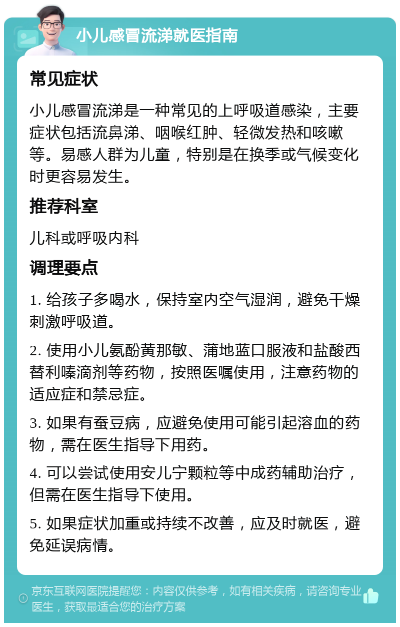 小儿感冒流涕就医指南 常见症状 小儿感冒流涕是一种常见的上呼吸道感染，主要症状包括流鼻涕、咽喉红肿、轻微发热和咳嗽等。易感人群为儿童，特别是在换季或气候变化时更容易发生。 推荐科室 儿科或呼吸内科 调理要点 1. 给孩子多喝水，保持室内空气湿润，避免干燥刺激呼吸道。 2. 使用小儿氨酚黄那敏、蒲地蓝口服液和盐酸西替利嗪滴剂等药物，按照医嘱使用，注意药物的适应症和禁忌症。 3. 如果有蚕豆病，应避免使用可能引起溶血的药物，需在医生指导下用药。 4. 可以尝试使用安儿宁颗粒等中成药辅助治疗，但需在医生指导下使用。 5. 如果症状加重或持续不改善，应及时就医，避免延误病情。