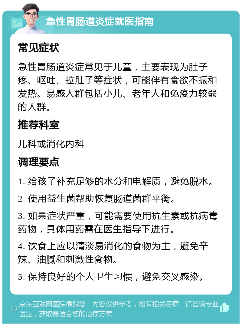 急性胃肠道炎症就医指南 常见症状 急性胃肠道炎症常见于儿童，主要表现为肚子疼、呕吐、拉肚子等症状，可能伴有食欲不振和发热。易感人群包括小儿、老年人和免疫力较弱的人群。 推荐科室 儿科或消化内科 调理要点 1. 给孩子补充足够的水分和电解质，避免脱水。 2. 使用益生菌帮助恢复肠道菌群平衡。 3. 如果症状严重，可能需要使用抗生素或抗病毒药物，具体用药需在医生指导下进行。 4. 饮食上应以清淡易消化的食物为主，避免辛辣、油腻和刺激性食物。 5. 保持良好的个人卫生习惯，避免交叉感染。