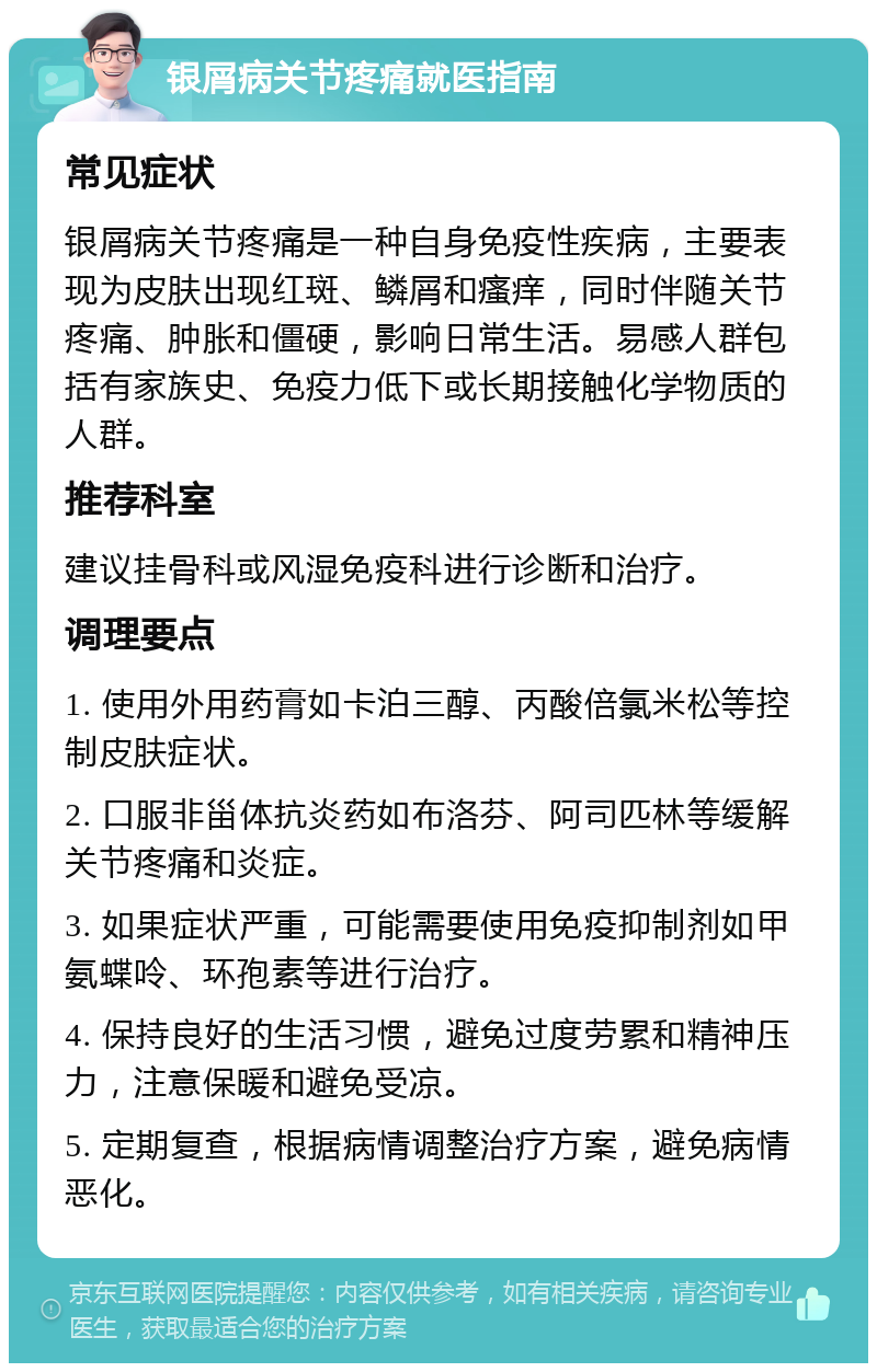 银屑病关节疼痛就医指南 常见症状 银屑病关节疼痛是一种自身免疫性疾病，主要表现为皮肤出现红斑、鳞屑和瘙痒，同时伴随关节疼痛、肿胀和僵硬，影响日常生活。易感人群包括有家族史、免疫力低下或长期接触化学物质的人群。 推荐科室 建议挂骨科或风湿免疫科进行诊断和治疗。 调理要点 1. 使用外用药膏如卡泊三醇、丙酸倍氯米松等控制皮肤症状。 2. 口服非甾体抗炎药如布洛芬、阿司匹林等缓解关节疼痛和炎症。 3. 如果症状严重，可能需要使用免疫抑制剂如甲氨蝶呤、环孢素等进行治疗。 4. 保持良好的生活习惯，避免过度劳累和精神压力，注意保暖和避免受凉。 5. 定期复查，根据病情调整治疗方案，避免病情恶化。