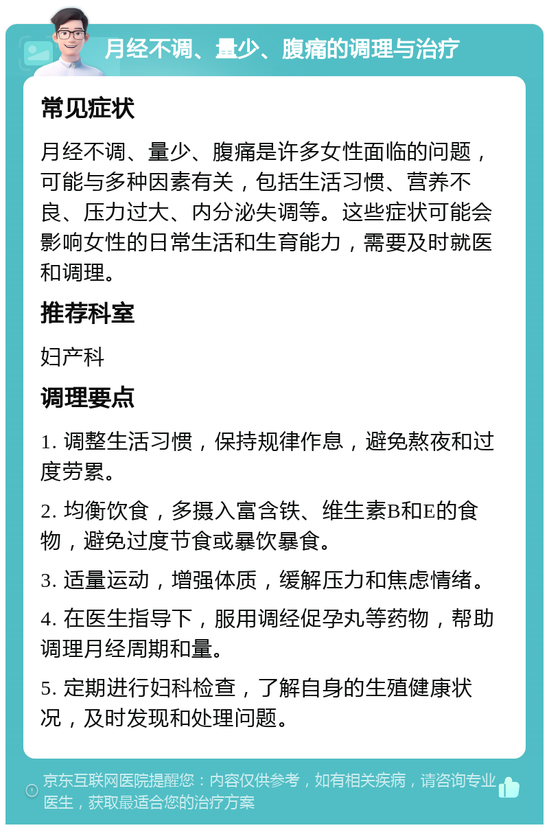 月经不调、量少、腹痛的调理与治疗 常见症状 月经不调、量少、腹痛是许多女性面临的问题，可能与多种因素有关，包括生活习惯、营养不良、压力过大、内分泌失调等。这些症状可能会影响女性的日常生活和生育能力，需要及时就医和调理。 推荐科室 妇产科 调理要点 1. 调整生活习惯，保持规律作息，避免熬夜和过度劳累。 2. 均衡饮食，多摄入富含铁、维生素B和E的食物，避免过度节食或暴饮暴食。 3. 适量运动，增强体质，缓解压力和焦虑情绪。 4. 在医生指导下，服用调经促孕丸等药物，帮助调理月经周期和量。 5. 定期进行妇科检查，了解自身的生殖健康状况，及时发现和处理问题。