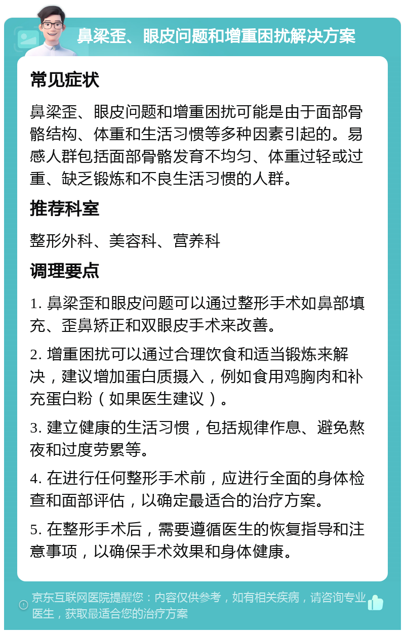 鼻梁歪、眼皮问题和增重困扰解决方案 常见症状 鼻梁歪、眼皮问题和增重困扰可能是由于面部骨骼结构、体重和生活习惯等多种因素引起的。易感人群包括面部骨骼发育不均匀、体重过轻或过重、缺乏锻炼和不良生活习惯的人群。 推荐科室 整形外科、美容科、营养科 调理要点 1. 鼻梁歪和眼皮问题可以通过整形手术如鼻部填充、歪鼻矫正和双眼皮手术来改善。 2. 增重困扰可以通过合理饮食和适当锻炼来解决，建议增加蛋白质摄入，例如食用鸡胸肉和补充蛋白粉（如果医生建议）。 3. 建立健康的生活习惯，包括规律作息、避免熬夜和过度劳累等。 4. 在进行任何整形手术前，应进行全面的身体检查和面部评估，以确定最适合的治疗方案。 5. 在整形手术后，需要遵循医生的恢复指导和注意事项，以确保手术效果和身体健康。