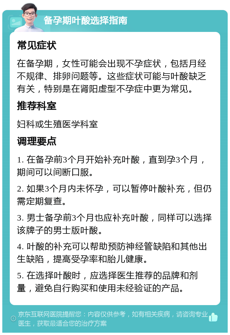 备孕期叶酸选择指南 常见症状 在备孕期，女性可能会出现不孕症状，包括月经不规律、排卵问题等。这些症状可能与叶酸缺乏有关，特别是在肾阳虚型不孕症中更为常见。 推荐科室 妇科或生殖医学科室 调理要点 1. 在备孕前3个月开始补充叶酸，直到孕3个月，期间可以间断口服。 2. 如果3个月内未怀孕，可以暂停叶酸补充，但仍需定期复查。 3. 男士备孕前3个月也应补充叶酸，同样可以选择该牌子的男士版叶酸。 4. 叶酸的补充可以帮助预防神经管缺陷和其他出生缺陷，提高受孕率和胎儿健康。 5. 在选择叶酸时，应选择医生推荐的品牌和剂量，避免自行购买和使用未经验证的产品。