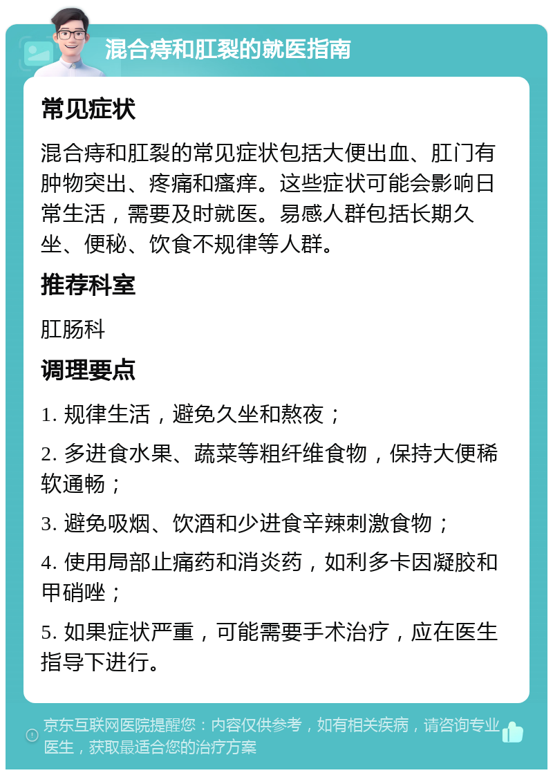 混合痔和肛裂的就医指南 常见症状 混合痔和肛裂的常见症状包括大便出血、肛门有肿物突出、疼痛和瘙痒。这些症状可能会影响日常生活，需要及时就医。易感人群包括长期久坐、便秘、饮食不规律等人群。 推荐科室 肛肠科 调理要点 1. 规律生活，避免久坐和熬夜； 2. 多进食水果、蔬菜等粗纤维食物，保持大便稀软通畅； 3. 避免吸烟、饮酒和少进食辛辣刺激食物； 4. 使用局部止痛药和消炎药，如利多卡因凝胶和甲硝唑； 5. 如果症状严重，可能需要手术治疗，应在医生指导下进行。