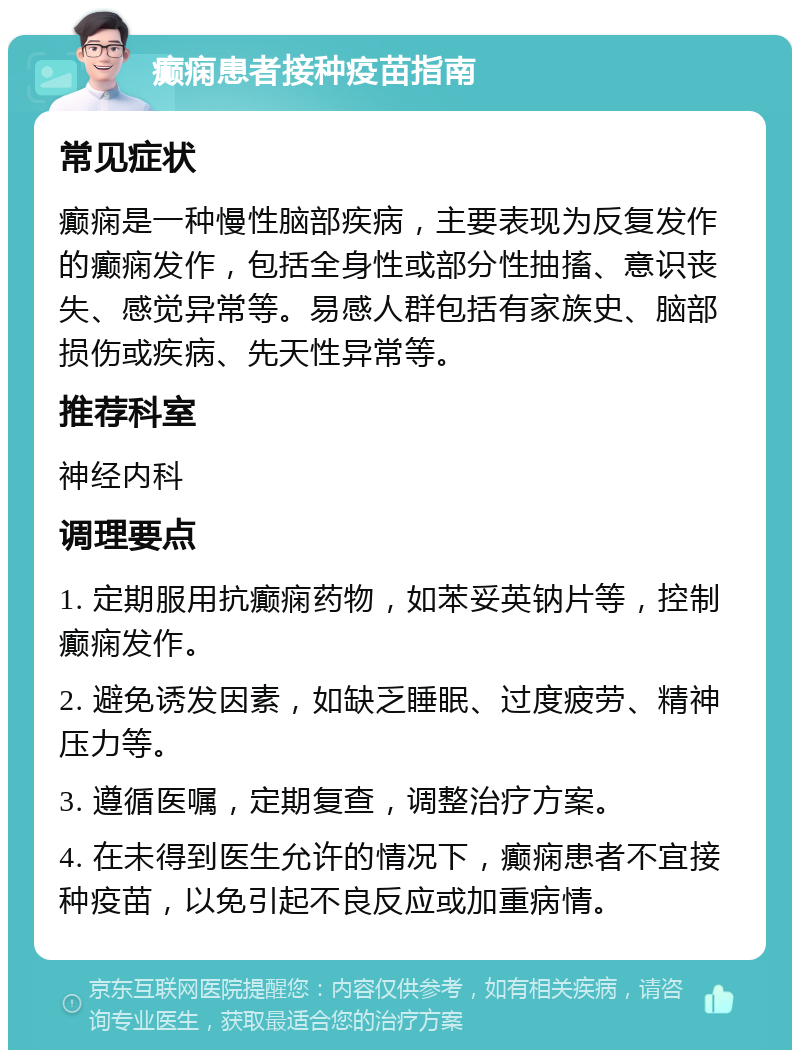 癫痫患者接种疫苗指南 常见症状 癫痫是一种慢性脑部疾病，主要表现为反复发作的癫痫发作，包括全身性或部分性抽搐、意识丧失、感觉异常等。易感人群包括有家族史、脑部损伤或疾病、先天性异常等。 推荐科室 神经内科 调理要点 1. 定期服用抗癫痫药物，如苯妥英钠片等，控制癫痫发作。 2. 避免诱发因素，如缺乏睡眠、过度疲劳、精神压力等。 3. 遵循医嘱，定期复查，调整治疗方案。 4. 在未得到医生允许的情况下，癫痫患者不宜接种疫苗，以免引起不良反应或加重病情。