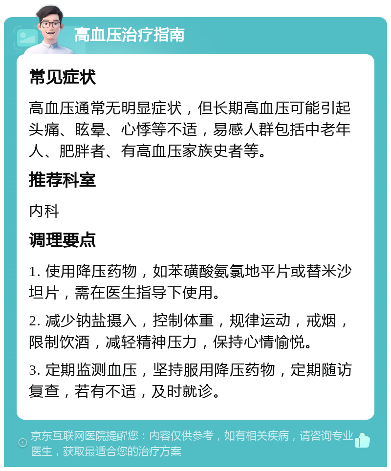 高血压治疗指南 常见症状 高血压通常无明显症状，但长期高血压可能引起头痛、眩晕、心悸等不适，易感人群包括中老年人、肥胖者、有高血压家族史者等。 推荐科室 内科 调理要点 1. 使用降压药物，如苯磺酸氨氯地平片或替米沙坦片，需在医生指导下使用。 2. 减少钠盐摄入，控制体重，规律运动，戒烟，限制饮酒，减轻精神压力，保持心情愉悦。 3. 定期监测血压，坚持服用降压药物，定期随访复查，若有不适，及时就诊。