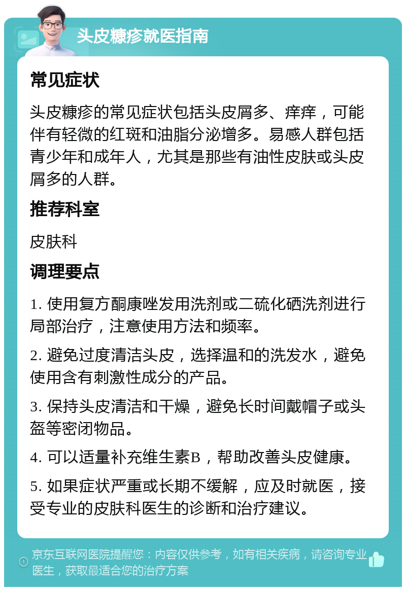 头皮糠疹就医指南 常见症状 头皮糠疹的常见症状包括头皮屑多、痒痒，可能伴有轻微的红斑和油脂分泌增多。易感人群包括青少年和成年人，尤其是那些有油性皮肤或头皮屑多的人群。 推荐科室 皮肤科 调理要点 1. 使用复方酮康唑发用洗剂或二硫化硒洗剂进行局部治疗，注意使用方法和频率。 2. 避免过度清洁头皮，选择温和的洗发水，避免使用含有刺激性成分的产品。 3. 保持头皮清洁和干燥，避免长时间戴帽子或头盔等密闭物品。 4. 可以适量补充维生素B，帮助改善头皮健康。 5. 如果症状严重或长期不缓解，应及时就医，接受专业的皮肤科医生的诊断和治疗建议。