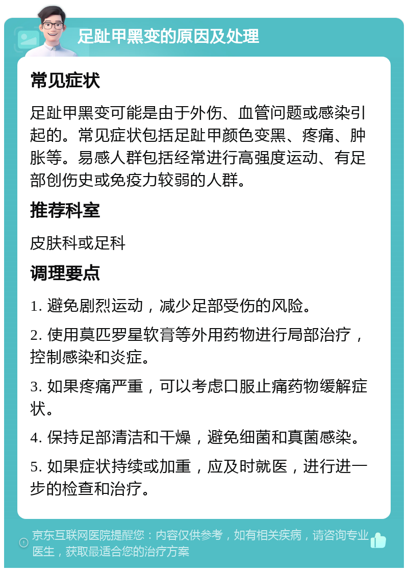 足趾甲黑变的原因及处理 常见症状 足趾甲黑变可能是由于外伤、血管问题或感染引起的。常见症状包括足趾甲颜色变黑、疼痛、肿胀等。易感人群包括经常进行高强度运动、有足部创伤史或免疫力较弱的人群。 推荐科室 皮肤科或足科 调理要点 1. 避免剧烈运动，减少足部受伤的风险。 2. 使用莫匹罗星软膏等外用药物进行局部治疗，控制感染和炎症。 3. 如果疼痛严重，可以考虑口服止痛药物缓解症状。 4. 保持足部清洁和干燥，避免细菌和真菌感染。 5. 如果症状持续或加重，应及时就医，进行进一步的检查和治疗。