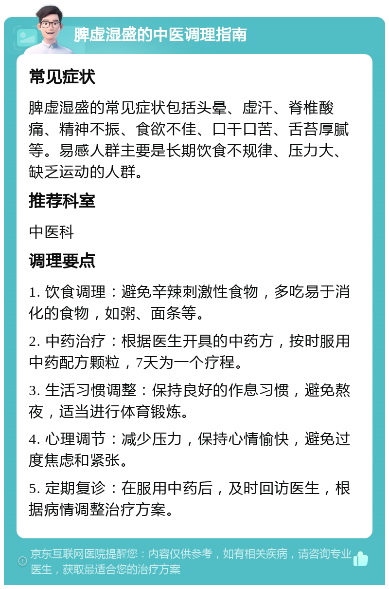 脾虚湿盛的中医调理指南 常见症状 脾虚湿盛的常见症状包括头晕、虚汗、脊椎酸痛、精神不振、食欲不佳、口干口苦、舌苔厚腻等。易感人群主要是长期饮食不规律、压力大、缺乏运动的人群。 推荐科室 中医科 调理要点 1. 饮食调理：避免辛辣刺激性食物，多吃易于消化的食物，如粥、面条等。 2. 中药治疗：根据医生开具的中药方，按时服用中药配方颗粒，7天为一个疗程。 3. 生活习惯调整：保持良好的作息习惯，避免熬夜，适当进行体育锻炼。 4. 心理调节：减少压力，保持心情愉快，避免过度焦虑和紧张。 5. 定期复诊：在服用中药后，及时回访医生，根据病情调整治疗方案。