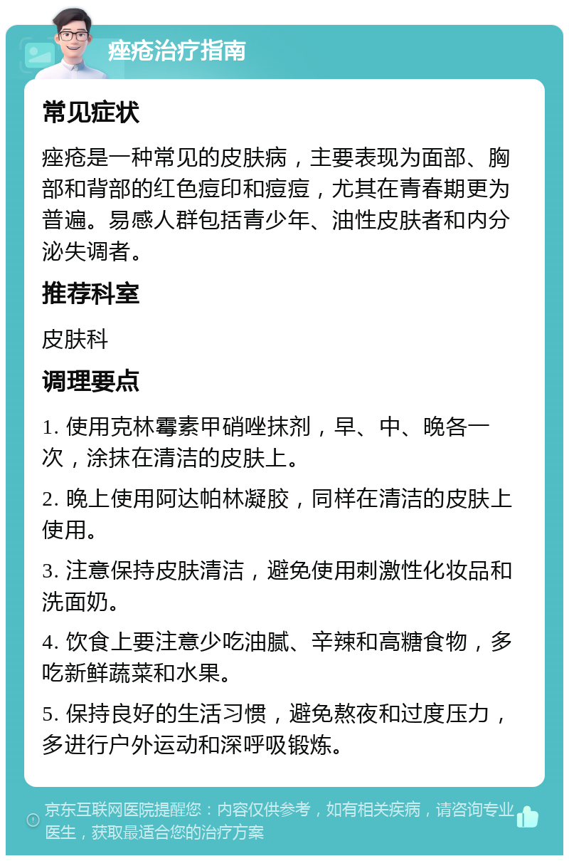 痤疮治疗指南 常见症状 痤疮是一种常见的皮肤病，主要表现为面部、胸部和背部的红色痘印和痘痘，尤其在青春期更为普遍。易感人群包括青少年、油性皮肤者和内分泌失调者。 推荐科室 皮肤科 调理要点 1. 使用克林霉素甲硝唑抹剂，早、中、晚各一次，涂抹在清洁的皮肤上。 2. 晚上使用阿达帕林凝胶，同样在清洁的皮肤上使用。 3. 注意保持皮肤清洁，避免使用刺激性化妆品和洗面奶。 4. 饮食上要注意少吃油腻、辛辣和高糖食物，多吃新鲜蔬菜和水果。 5. 保持良好的生活习惯，避免熬夜和过度压力，多进行户外运动和深呼吸锻炼。