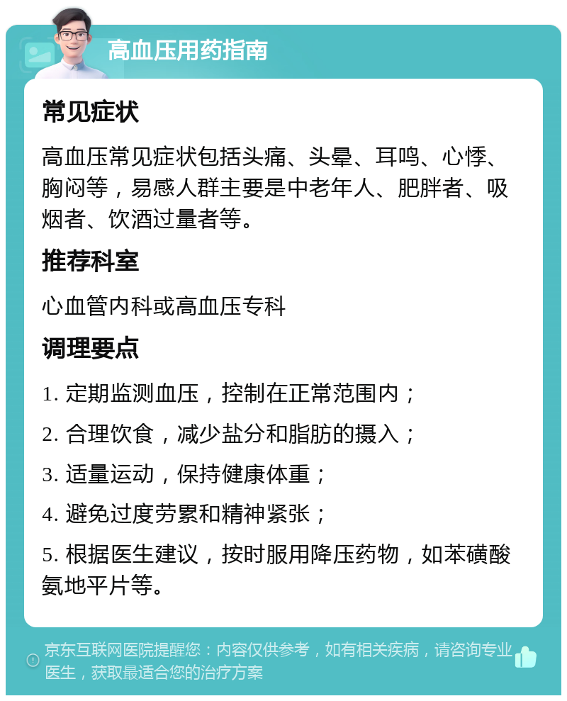 高血压用药指南 常见症状 高血压常见症状包括头痛、头晕、耳鸣、心悸、胸闷等，易感人群主要是中老年人、肥胖者、吸烟者、饮酒过量者等。 推荐科室 心血管内科或高血压专科 调理要点 1. 定期监测血压，控制在正常范围内； 2. 合理饮食，减少盐分和脂肪的摄入； 3. 适量运动，保持健康体重； 4. 避免过度劳累和精神紧张； 5. 根据医生建议，按时服用降压药物，如苯磺酸氨地平片等。