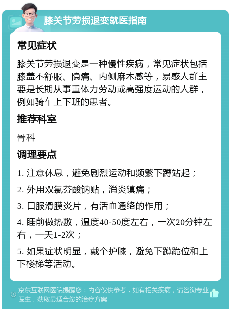 膝关节劳损退变就医指南 常见症状 膝关节劳损退变是一种慢性疾病，常见症状包括膝盖不舒服、隐痛、内侧麻木感等，易感人群主要是长期从事重体力劳动或高强度运动的人群，例如骑车上下班的患者。 推荐科室 骨科 调理要点 1. 注意休息，避免剧烈运动和频繁下蹲站起； 2. 外用双氯芬酸钠贴，消炎镇痛； 3. 口服滑膜炎片，有活血通络的作用； 4. 睡前做热敷，温度40-50度左右，一次20分钟左右，一天1-2次； 5. 如果症状明显，戴个护膝，避免下蹲跪位和上下楼梯等活动。