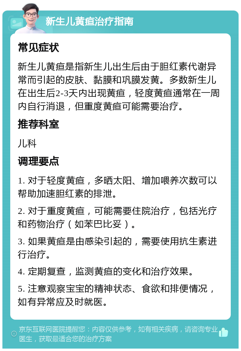 新生儿黄疸治疗指南 常见症状 新生儿黄疸是指新生儿出生后由于胆红素代谢异常而引起的皮肤、黏膜和巩膜发黄。多数新生儿在出生后2-3天内出现黄疸，轻度黄疸通常在一周内自行消退，但重度黄疸可能需要治疗。 推荐科室 儿科 调理要点 1. 对于轻度黄疸，多晒太阳、增加喂养次数可以帮助加速胆红素的排泄。 2. 对于重度黄疸，可能需要住院治疗，包括光疗和药物治疗（如苯巴比妥）。 3. 如果黄疸是由感染引起的，需要使用抗生素进行治疗。 4. 定期复查，监测黄疸的变化和治疗效果。 5. 注意观察宝宝的精神状态、食欲和排便情况，如有异常应及时就医。