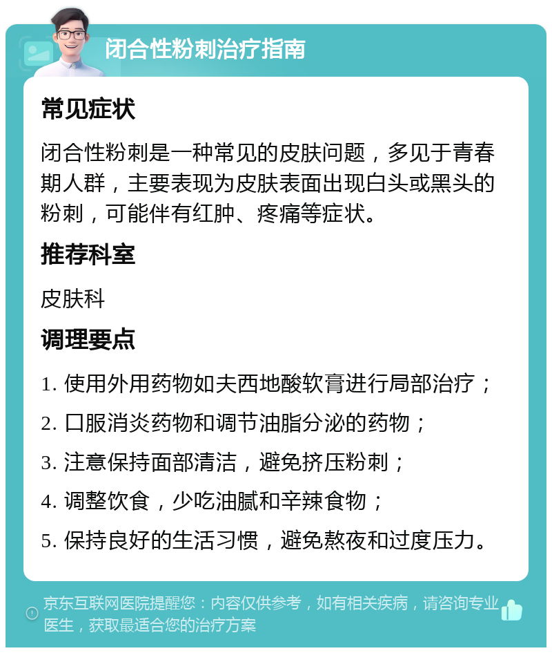 闭合性粉刺治疗指南 常见症状 闭合性粉刺是一种常见的皮肤问题，多见于青春期人群，主要表现为皮肤表面出现白头或黑头的粉刺，可能伴有红肿、疼痛等症状。 推荐科室 皮肤科 调理要点 1. 使用外用药物如夫西地酸软膏进行局部治疗； 2. 口服消炎药物和调节油脂分泌的药物； 3. 注意保持面部清洁，避免挤压粉刺； 4. 调整饮食，少吃油腻和辛辣食物； 5. 保持良好的生活习惯，避免熬夜和过度压力。