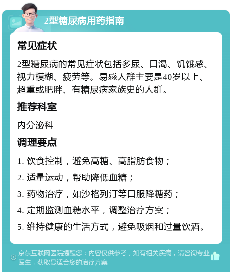 2型糖尿病用药指南 常见症状 2型糖尿病的常见症状包括多尿、口渴、饥饿感、视力模糊、疲劳等。易感人群主要是40岁以上、超重或肥胖、有糖尿病家族史的人群。 推荐科室 内分泌科 调理要点 1. 饮食控制，避免高糖、高脂肪食物； 2. 适量运动，帮助降低血糖； 3. 药物治疗，如沙格列汀等口服降糖药； 4. 定期监测血糖水平，调整治疗方案； 5. 维持健康的生活方式，避免吸烟和过量饮酒。