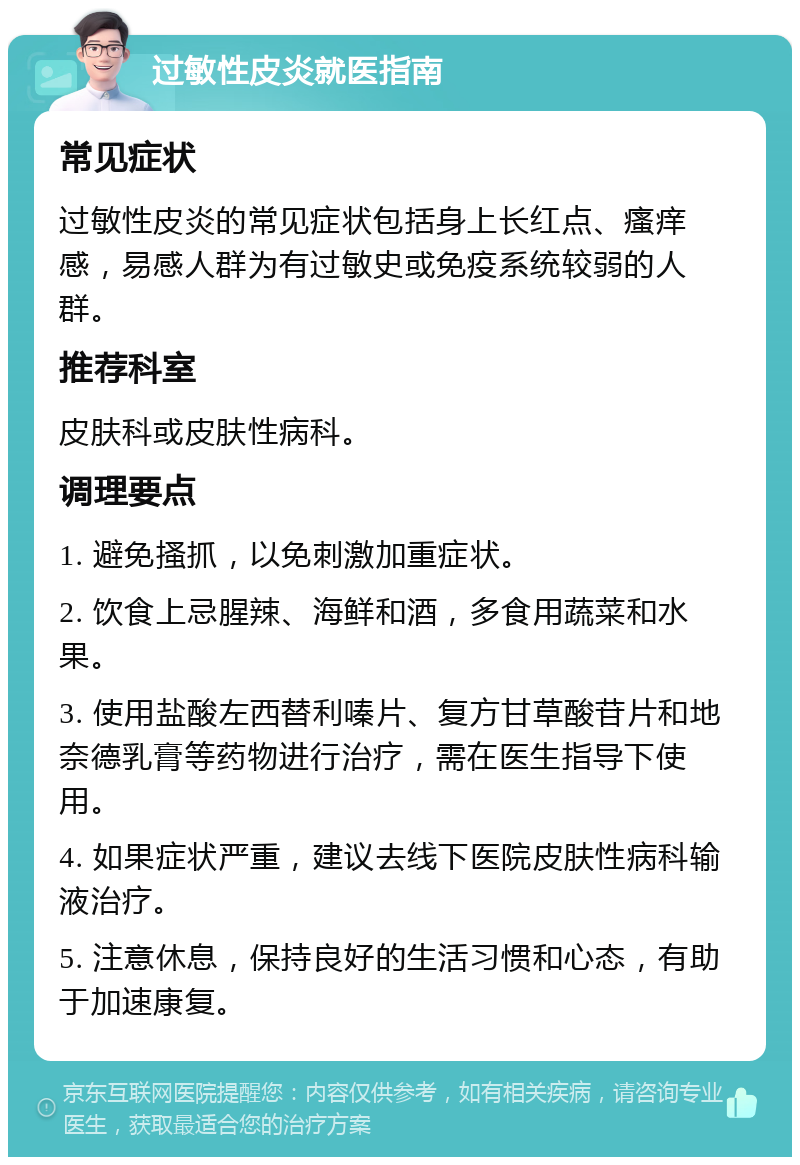 过敏性皮炎就医指南 常见症状 过敏性皮炎的常见症状包括身上长红点、瘙痒感，易感人群为有过敏史或免疫系统较弱的人群。 推荐科室 皮肤科或皮肤性病科。 调理要点 1. 避免搔抓，以免刺激加重症状。 2. 饮食上忌腥辣、海鲜和酒，多食用蔬菜和水果。 3. 使用盐酸左西替利嗪片、复方甘草酸苷片和地奈德乳膏等药物进行治疗，需在医生指导下使用。 4. 如果症状严重，建议去线下医院皮肤性病科输液治疗。 5. 注意休息，保持良好的生活习惯和心态，有助于加速康复。