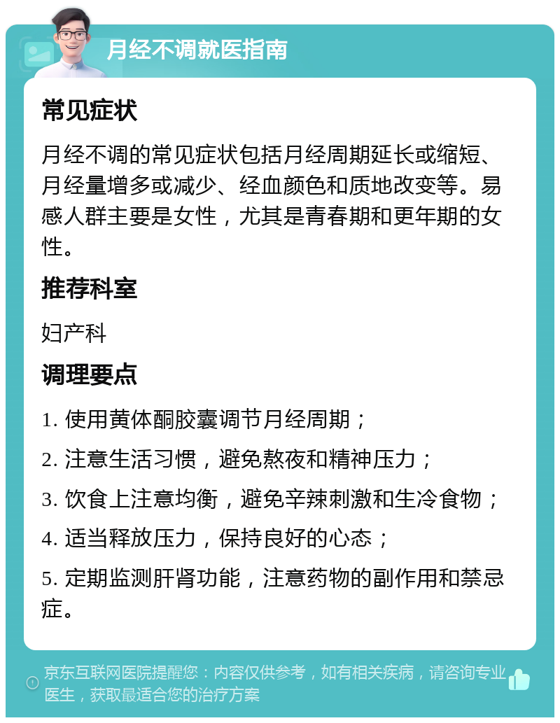 月经不调就医指南 常见症状 月经不调的常见症状包括月经周期延长或缩短、月经量增多或减少、经血颜色和质地改变等。易感人群主要是女性，尤其是青春期和更年期的女性。 推荐科室 妇产科 调理要点 1. 使用黄体酮胶囊调节月经周期； 2. 注意生活习惯，避免熬夜和精神压力； 3. 饮食上注意均衡，避免辛辣刺激和生冷食物； 4. 适当释放压力，保持良好的心态； 5. 定期监测肝肾功能，注意药物的副作用和禁忌症。