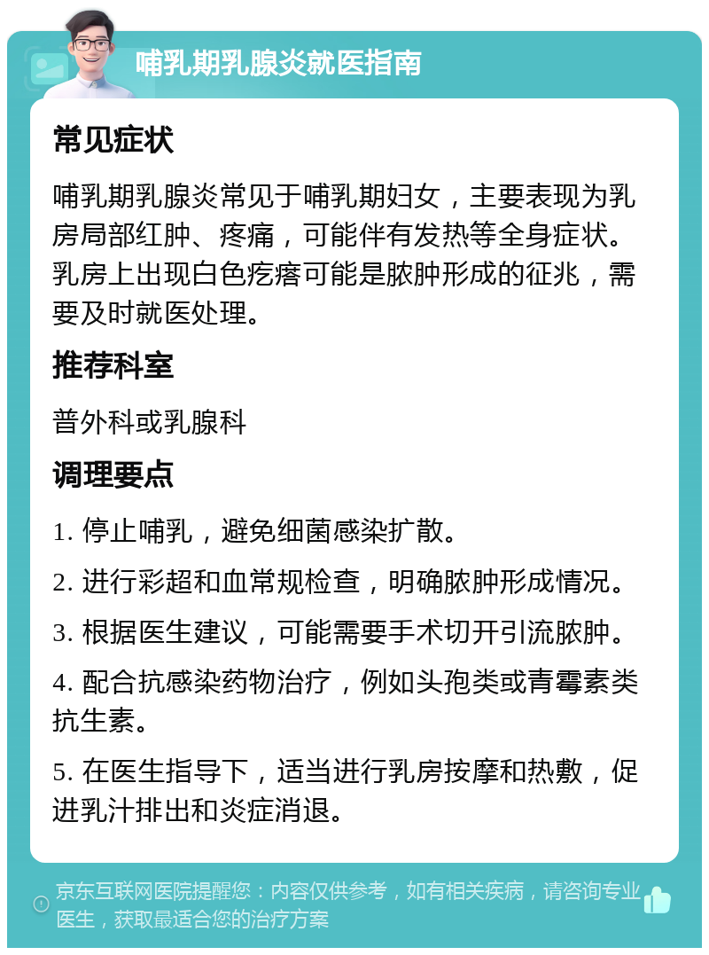 哺乳期乳腺炎就医指南 常见症状 哺乳期乳腺炎常见于哺乳期妇女，主要表现为乳房局部红肿、疼痛，可能伴有发热等全身症状。乳房上出现白色疙瘩可能是脓肿形成的征兆，需要及时就医处理。 推荐科室 普外科或乳腺科 调理要点 1. 停止哺乳，避免细菌感染扩散。 2. 进行彩超和血常规检查，明确脓肿形成情况。 3. 根据医生建议，可能需要手术切开引流脓肿。 4. 配合抗感染药物治疗，例如头孢类或青霉素类抗生素。 5. 在医生指导下，适当进行乳房按摩和热敷，促进乳汁排出和炎症消退。