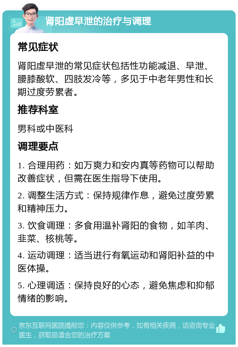 肾阳虚早泄的治疗与调理 常见症状 肾阳虚早泄的常见症状包括性功能减退、早泄、腰膝酸软、四肢发冷等，多见于中老年男性和长期过度劳累者。 推荐科室 男科或中医科 调理要点 1. 合理用药：如万爽力和安内真等药物可以帮助改善症状，但需在医生指导下使用。 2. 调整生活方式：保持规律作息，避免过度劳累和精神压力。 3. 饮食调理：多食用温补肾阳的食物，如羊肉、韭菜、核桃等。 4. 运动调理：适当进行有氧运动和肾阳补益的中医体操。 5. 心理调适：保持良好的心态，避免焦虑和抑郁情绪的影响。