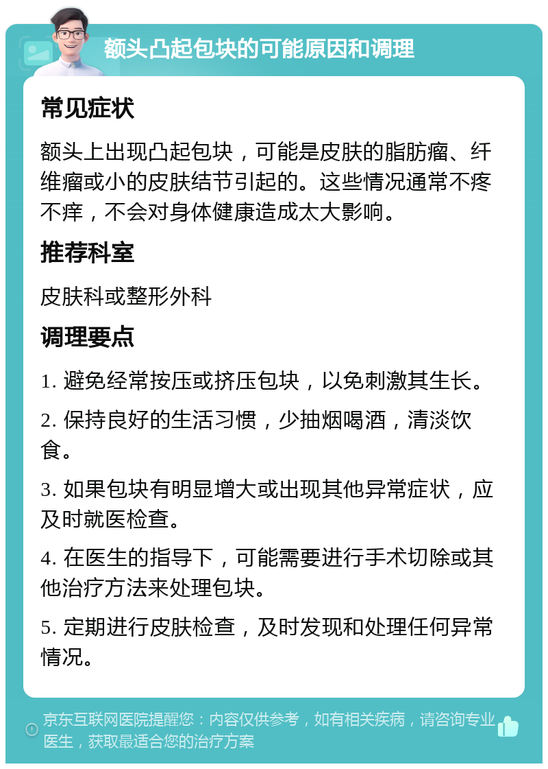 额头凸起包块的可能原因和调理 常见症状 额头上出现凸起包块，可能是皮肤的脂肪瘤、纤维瘤或小的皮肤结节引起的。这些情况通常不疼不痒，不会对身体健康造成太大影响。 推荐科室 皮肤科或整形外科 调理要点 1. 避免经常按压或挤压包块，以免刺激其生长。 2. 保持良好的生活习惯，少抽烟喝酒，清淡饮食。 3. 如果包块有明显增大或出现其他异常症状，应及时就医检查。 4. 在医生的指导下，可能需要进行手术切除或其他治疗方法来处理包块。 5. 定期进行皮肤检查，及时发现和处理任何异常情况。