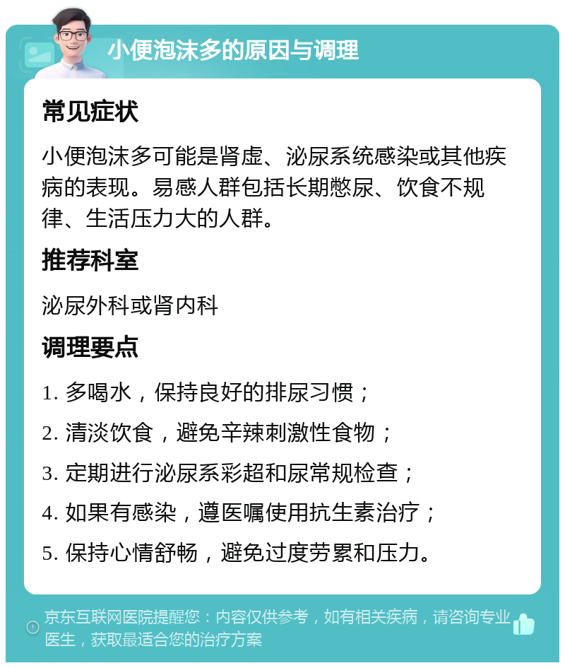 小便泡沫多的原因与调理 常见症状 小便泡沫多可能是肾虚、泌尿系统感染或其他疾病的表现。易感人群包括长期憋尿、饮食不规律、生活压力大的人群。 推荐科室 泌尿外科或肾内科 调理要点 1. 多喝水，保持良好的排尿习惯； 2. 清淡饮食，避免辛辣刺激性食物； 3. 定期进行泌尿系彩超和尿常规检查； 4. 如果有感染，遵医嘱使用抗生素治疗； 5. 保持心情舒畅，避免过度劳累和压力。