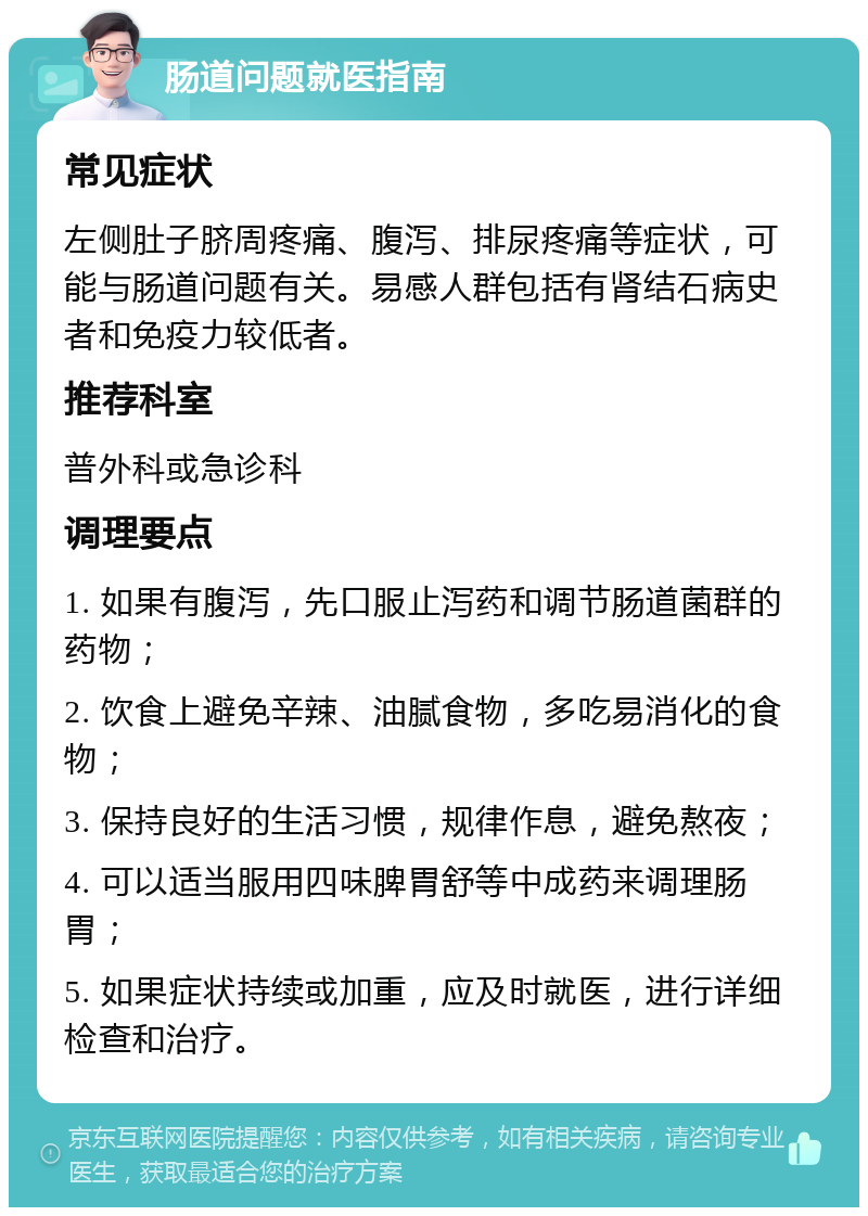 肠道问题就医指南 常见症状 左侧肚子脐周疼痛、腹泻、排尿疼痛等症状，可能与肠道问题有关。易感人群包括有肾结石病史者和免疫力较低者。 推荐科室 普外科或急诊科 调理要点 1. 如果有腹泻，先口服止泻药和调节肠道菌群的药物； 2. 饮食上避免辛辣、油腻食物，多吃易消化的食物； 3. 保持良好的生活习惯，规律作息，避免熬夜； 4. 可以适当服用四味脾胃舒等中成药来调理肠胃； 5. 如果症状持续或加重，应及时就医，进行详细检查和治疗。