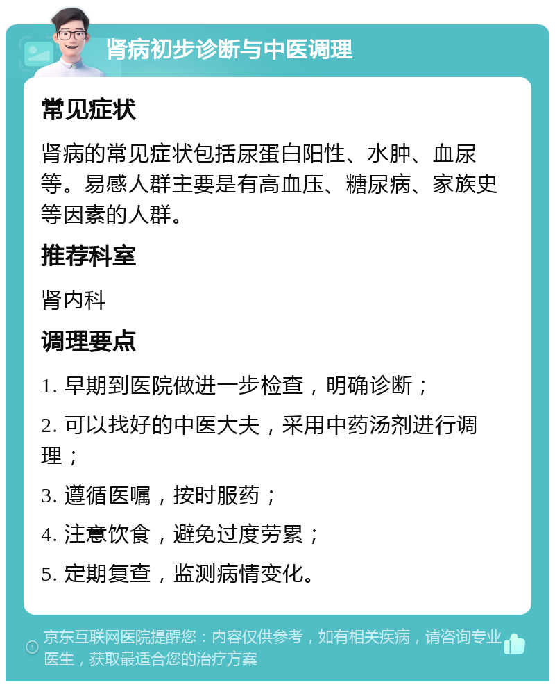 肾病初步诊断与中医调理 常见症状 肾病的常见症状包括尿蛋白阳性、水肿、血尿等。易感人群主要是有高血压、糖尿病、家族史等因素的人群。 推荐科室 肾内科 调理要点 1. 早期到医院做进一步检查，明确诊断； 2. 可以找好的中医大夫，采用中药汤剂进行调理； 3. 遵循医嘱，按时服药； 4. 注意饮食，避免过度劳累； 5. 定期复查，监测病情变化。