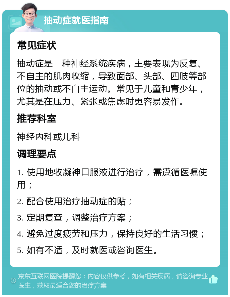 抽动症就医指南 常见症状 抽动症是一种神经系统疾病，主要表现为反复、不自主的肌肉收缩，导致面部、头部、四肢等部位的抽动或不自主运动。常见于儿童和青少年，尤其是在压力、紧张或焦虑时更容易发作。 推荐科室 神经内科或儿科 调理要点 1. 使用地牧凝神口服液进行治疗，需遵循医嘱使用； 2. 配合使用治疗抽动症的贴； 3. 定期复查，调整治疗方案； 4. 避免过度疲劳和压力，保持良好的生活习惯； 5. 如有不适，及时就医或咨询医生。