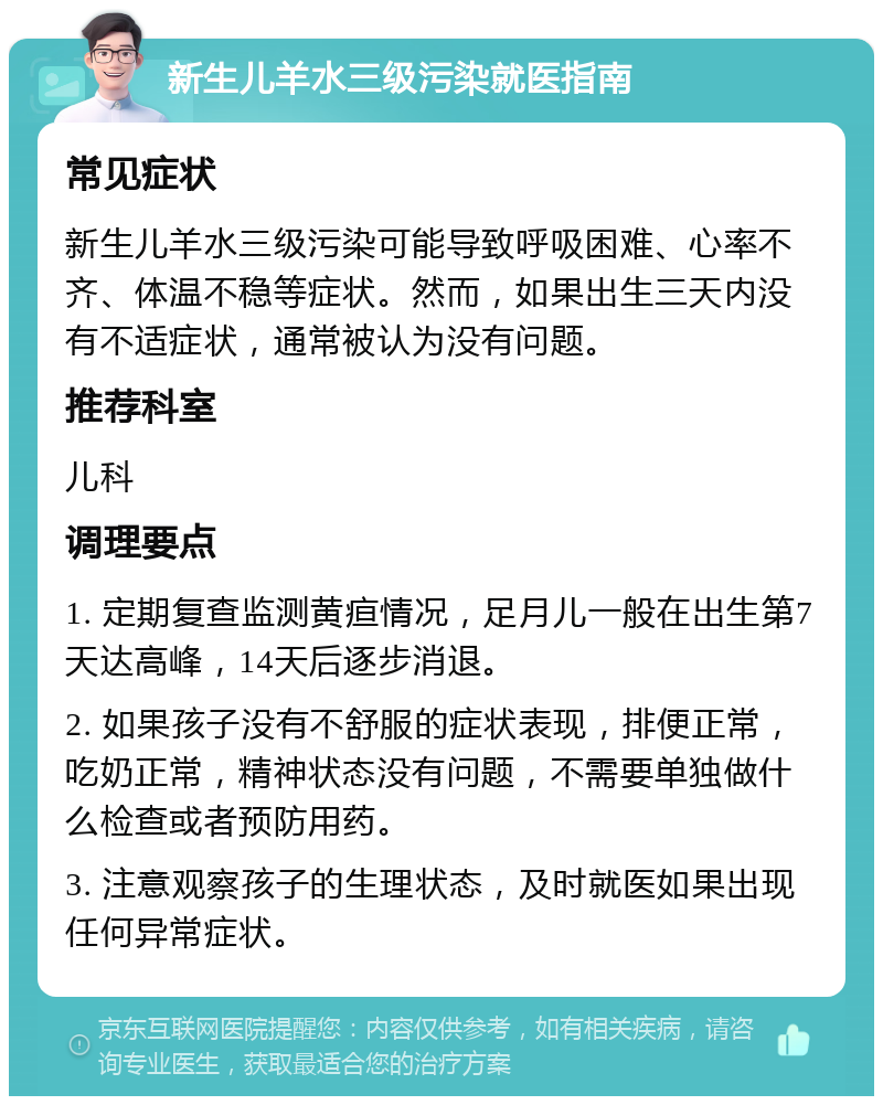 新生儿羊水三级污染就医指南 常见症状 新生儿羊水三级污染可能导致呼吸困难、心率不齐、体温不稳等症状。然而，如果出生三天内没有不适症状，通常被认为没有问题。 推荐科室 儿科 调理要点 1. 定期复查监测黄疸情况，足月儿一般在出生第7天达高峰，14天后逐步消退。 2. 如果孩子没有不舒服的症状表现，排便正常，吃奶正常，精神状态没有问题，不需要单独做什么检查或者预防用药。 3. 注意观察孩子的生理状态，及时就医如果出现任何异常症状。