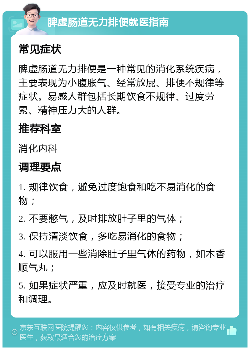 脾虚肠道无力排便就医指南 常见症状 脾虚肠道无力排便是一种常见的消化系统疾病，主要表现为小腹胀气、经常放屁、排便不规律等症状。易感人群包括长期饮食不规律、过度劳累、精神压力大的人群。 推荐科室 消化内科 调理要点 1. 规律饮食，避免过度饱食和吃不易消化的食物； 2. 不要憋气，及时排放肚子里的气体； 3. 保持清淡饮食，多吃易消化的食物； 4. 可以服用一些消除肚子里气体的药物，如木香顺气丸； 5. 如果症状严重，应及时就医，接受专业的治疗和调理。