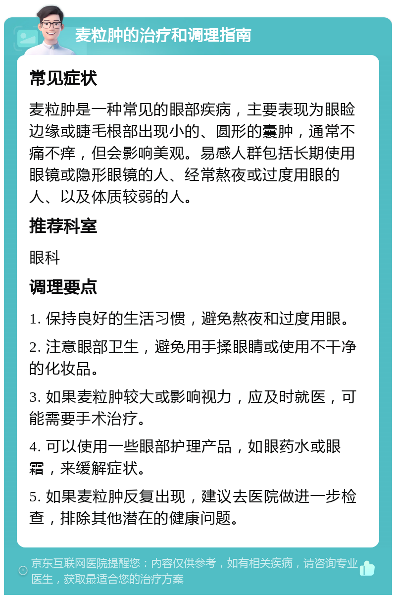 麦粒肿的治疗和调理指南 常见症状 麦粒肿是一种常见的眼部疾病，主要表现为眼睑边缘或睫毛根部出现小的、圆形的囊肿，通常不痛不痒，但会影响美观。易感人群包括长期使用眼镜或隐形眼镜的人、经常熬夜或过度用眼的人、以及体质较弱的人。 推荐科室 眼科 调理要点 1. 保持良好的生活习惯，避免熬夜和过度用眼。 2. 注意眼部卫生，避免用手揉眼睛或使用不干净的化妆品。 3. 如果麦粒肿较大或影响视力，应及时就医，可能需要手术治疗。 4. 可以使用一些眼部护理产品，如眼药水或眼霜，来缓解症状。 5. 如果麦粒肿反复出现，建议去医院做进一步检查，排除其他潜在的健康问题。