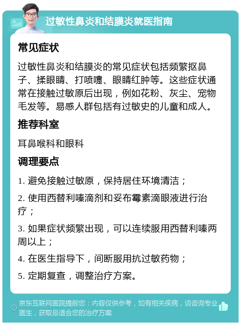 过敏性鼻炎和结膜炎就医指南 常见症状 过敏性鼻炎和结膜炎的常见症状包括频繁抠鼻子、揉眼睛、打喷嚏、眼睛红肿等。这些症状通常在接触过敏原后出现，例如花粉、灰尘、宠物毛发等。易感人群包括有过敏史的儿童和成人。 推荐科室 耳鼻喉科和眼科 调理要点 1. 避免接触过敏原，保持居住环境清洁； 2. 使用西替利嗪滴剂和妥布霉素滴眼液进行治疗； 3. 如果症状频繁出现，可以连续服用西替利嗪两周以上； 4. 在医生指导下，间断服用抗过敏药物； 5. 定期复查，调整治疗方案。