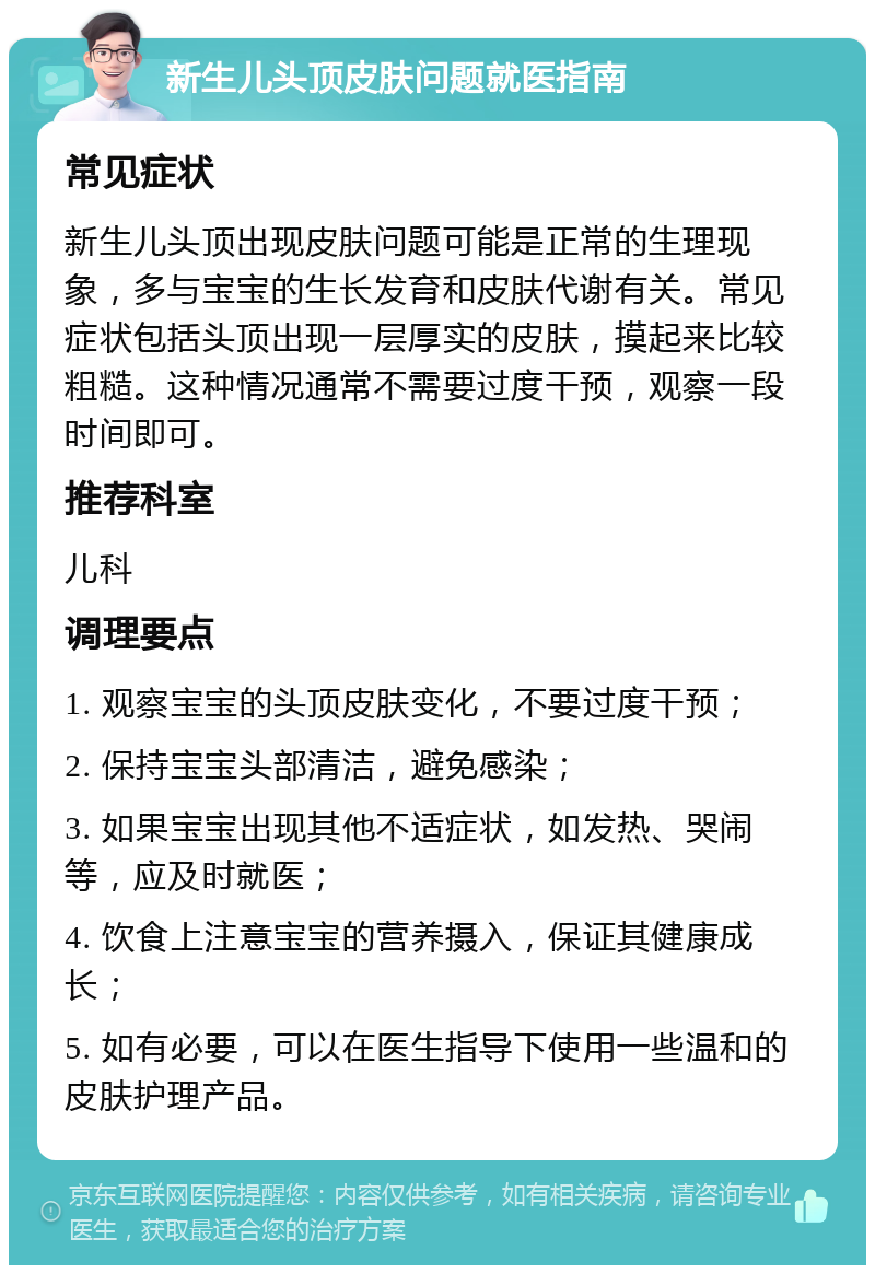 新生儿头顶皮肤问题就医指南 常见症状 新生儿头顶出现皮肤问题可能是正常的生理现象，多与宝宝的生长发育和皮肤代谢有关。常见症状包括头顶出现一层厚实的皮肤，摸起来比较粗糙。这种情况通常不需要过度干预，观察一段时间即可。 推荐科室 儿科 调理要点 1. 观察宝宝的头顶皮肤变化，不要过度干预； 2. 保持宝宝头部清洁，避免感染； 3. 如果宝宝出现其他不适症状，如发热、哭闹等，应及时就医； 4. 饮食上注意宝宝的营养摄入，保证其健康成长； 5. 如有必要，可以在医生指导下使用一些温和的皮肤护理产品。