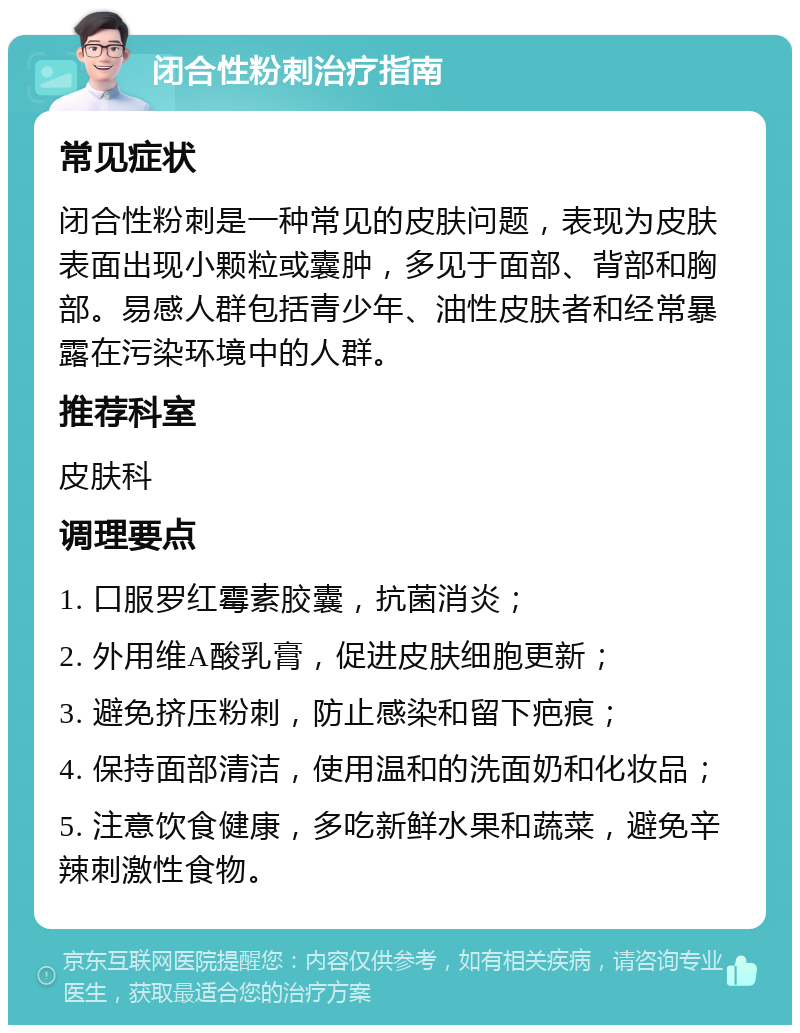 闭合性粉刺治疗指南 常见症状 闭合性粉刺是一种常见的皮肤问题，表现为皮肤表面出现小颗粒或囊肿，多见于面部、背部和胸部。易感人群包括青少年、油性皮肤者和经常暴露在污染环境中的人群。 推荐科室 皮肤科 调理要点 1. 口服罗红霉素胶囊，抗菌消炎； 2. 外用维A酸乳膏，促进皮肤细胞更新； 3. 避免挤压粉刺，防止感染和留下疤痕； 4. 保持面部清洁，使用温和的洗面奶和化妆品； 5. 注意饮食健康，多吃新鲜水果和蔬菜，避免辛辣刺激性食物。