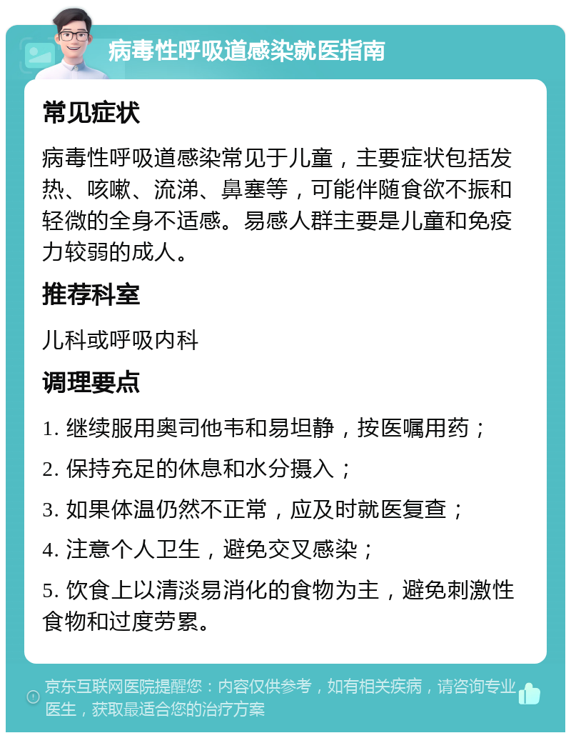 病毒性呼吸道感染就医指南 常见症状 病毒性呼吸道感染常见于儿童，主要症状包括发热、咳嗽、流涕、鼻塞等，可能伴随食欲不振和轻微的全身不适感。易感人群主要是儿童和免疫力较弱的成人。 推荐科室 儿科或呼吸内科 调理要点 1. 继续服用奥司他韦和易坦静，按医嘱用药； 2. 保持充足的休息和水分摄入； 3. 如果体温仍然不正常，应及时就医复查； 4. 注意个人卫生，避免交叉感染； 5. 饮食上以清淡易消化的食物为主，避免刺激性食物和过度劳累。